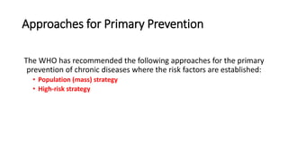 Approaches for Primary Prevention
The WHO has recommended the following approaches for the primary
prevention of chronic diseases where the risk factors are established:
• Population (mass) strategy
• High‐risk strategy
 