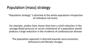 Population (mass) strategy
“Population strategy" is directed at the whole population irrespective
of individual risk levels.
For example, studies have shown that even a small reduction in the
average blood pressure or serum cholesterol of a population would
produce a large reduction in the incidence of cardiovascular disease
The population approach is directed towards socio‐economic,
behavioral and lifestyle changes
 