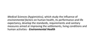 Medical Sciences (hygienistics), which study the influence of
environmental factors on human health, its performance and life
expectancy, develop the standards, requirements and sanitary
measures aimed at improving the settlements, living conditions and
human activities - Environmental Health
 