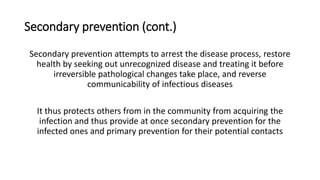 Secondary prevention (cont.)
Secondary prevention attempts to arrest the disease process, restore
health by seeking out unrecognized disease and treating it before
irreversible pathological changes take place, and reverse
communicability of infectious diseases
It thus protects others from in the community from acquiring the
infection and thus provide at once secondary prevention for the
infected ones and primary prevention for their potential contacts
 