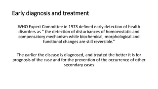 Early diagnosis and treatment
WHO Expert Committee in 1973 defined early detection of health
disorders as “ the detection of disturbances of homoeostatic and
compensatory mechanism while biochemical, morphological and
functional changes are still reversible.”
The earlier the disease is diagnosed, and treated the better it is for
prognosis of the case and for the prevention of the occurrence of other
secondary cases
 