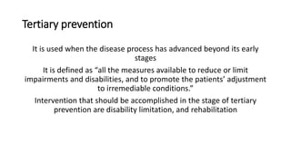 Tertiary prevention
It is used when the disease process has advanced beyond its early
stages
It is defined as “all the measures available to reduce or limit
impairments and disabilities, and to promote the patients’ adjustment
to irremediable conditions.”
Intervention that should be accomplished in the stage of tertiary
prevention are disability limitation, and rehabilitation
 