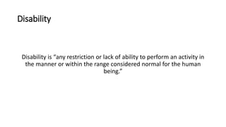 Disability
Disability is “any restriction or lack of ability to perform an activity in
the manner or within the range considered normal for the human
being.”
 