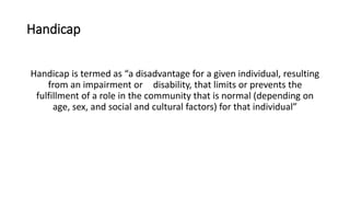 Handicap
Handicap is termed as “a disadvantage for a given individual, resulting
from an impairment or disability, that limits or prevents the
fulfillment of a role in the community that is normal (depending on
age, sex, and social and cultural factors) for that individual”
 