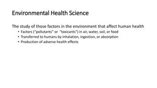Environmental Health Science
The study of those factors in the environment that affect human health
• Factors (“pollutants” or “toxicants”) in air, water, soil, or food
• Transferred to humans by inhalation, ingestion, or absorption
• Production of adverse health effects
 