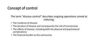 Concept of control
The term “disease control” describes ongoing operations aimed at
reducing:
• The incidence of disease
• The duration of disease and consequently the risk of transmission
• The effects of disease, including both the physical and psychosocial
complications
• The financial burden to the community
 