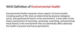 WHO Definition of Environmental Health
Environmental Health comprises those aspects of human health,
including quality of life, that are determined by physical, biological,
social, and psychosocial factors in the environment. It also refers to the
theory and practice of assessing, correcting, controlling, and preventing
those factors in the environment that can potentially affect adversely
the health of present and future generations
 