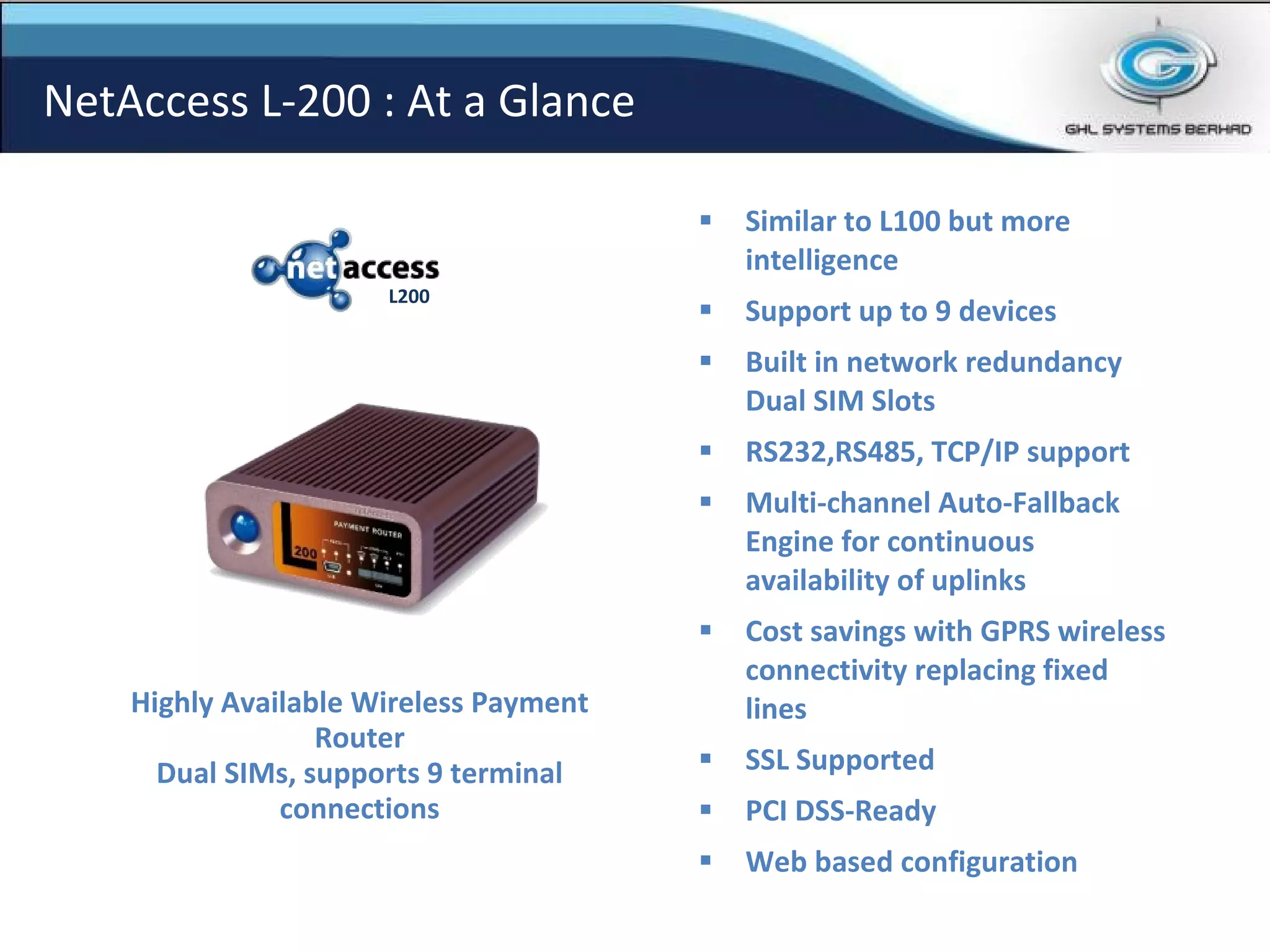 Similar to L100 but more intelligence Support up to 9 devices Built in network redundancy Dual SIM Slots RS232,RS485, TCP/IP support Multi-channel Auto-Fallback Engine for continuous availability of uplinks Cost savings with GPRS wireless connectivity replacing fixed lines SSL Supported PCI DSS-Ready Web based configuration Highly Available Wireless Payment Router Dual SIMs, supports 9 terminal connections NetAccess L-200 : At a Glance L200 