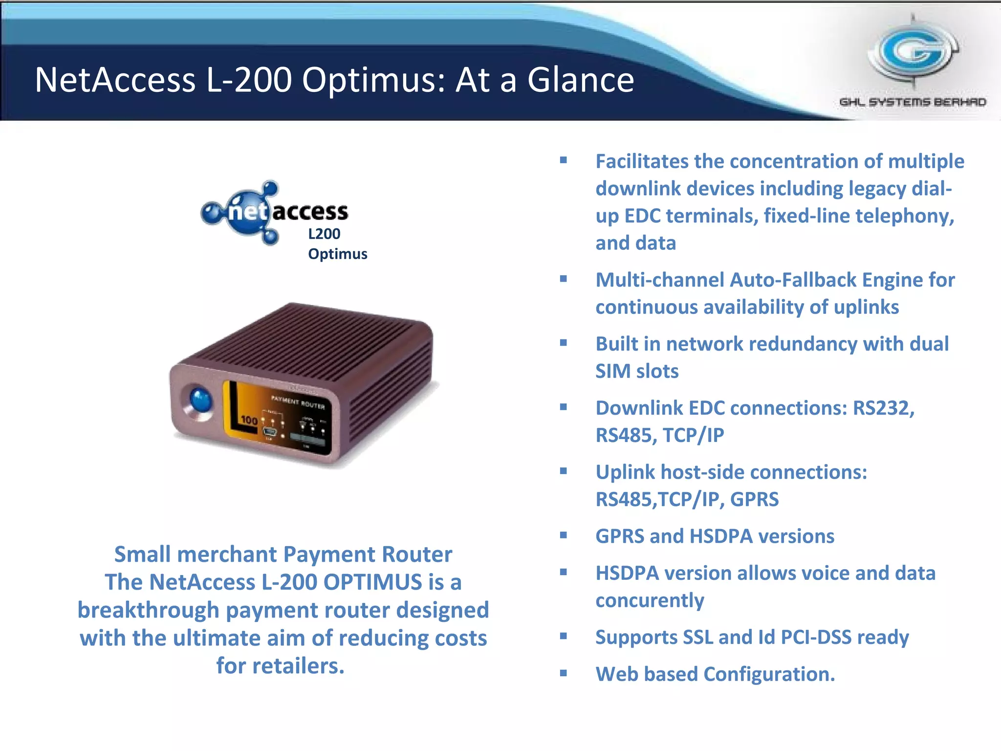 Facilitates the concentration of multiple downlink devices including legacy dial-up EDC terminals, fixed-line telephony, and data   Multi-channel Auto-Fallback Engine for continuous availability of uplinks Built in network redundancy with dual SIM slots  Downlink EDC connections: RS232, RS485, TCP/IP   Uplink host-side connections: RS485,TCP/IP, GPRS   GPRS and HSDPA versions HSDPA version allows voice and data concurently Supports SSL and Id PCI-DSS ready Web based Configuration. Small merchant Payment Router The NetAccess L-200 OPTIMUS is a breakthrough payment router designed with the ultimate aim of reducing costs for retailers.  NetAccess L-200 Optimus: At a Glance L200 Optimus 