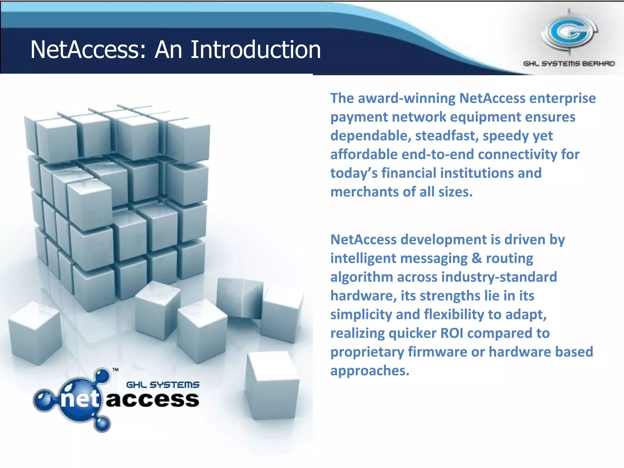 The award-winning NetAccess enterprise payment network equipment ensures dependable, steadfast, speedy yet affordable end-to-end connectivity for today’s financial institutions and merchants of all sizes. NetAccess development is driven by intelligent messaging & routing algorithm across industry-standard hardware, its strengths lie in its simplicity and flexibility to adapt, realizing quicker ROI compared to proprietary firmware or hardware based approaches. NetAccess: An Introduction 