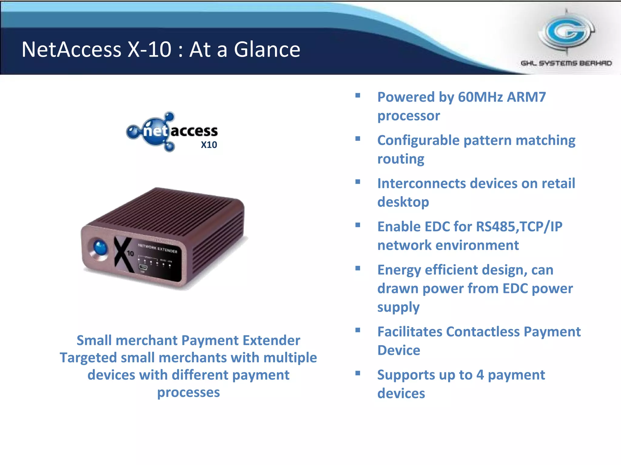 Small merchant Payment Extender Targeted small merchants with multiple devices with different payment processes NetAccess X-10 : At a Glance Powered by 60MHz ARM7 processor Configurable pattern matching routing  Interconnects devices on retail desktop Enable EDC for RS485,TCP/IP network environment Energy efficient design, can drawn power from EDC power supply  Facilitates Contactless Payment Device Supports up to 4 payment devices   X10 