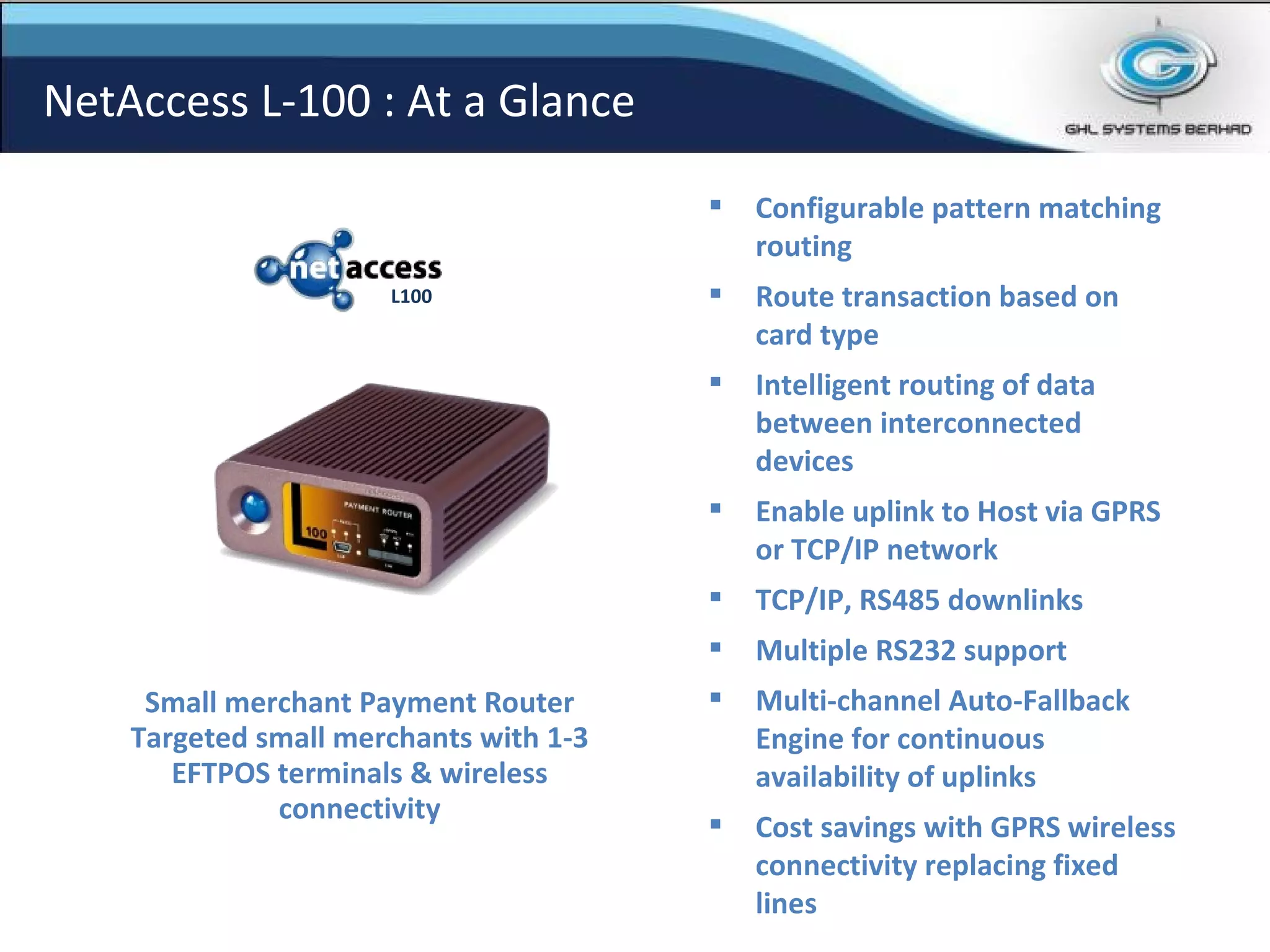 Configurable pattern matching routing Route transaction based on card type Intelligent routing of data between interconnected devices Enable uplink to Host via GPRS or TCP/IP network TCP/IP, RS485 downlinks Multiple RS232 support Multi-channel Auto-Fallback Engine for continuous availability of uplinks Cost savings with GPRS wireless connectivity replacing fixed lines Small merchant Payment Router Targeted small merchants with 1-3 EFTPOS terminals & wireless connectivity NetAccess L-100 : At a Glance L100 