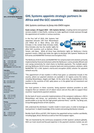 PRESS RELEASE

GHL Systems appoints strategic partners in
Africa and the GCC countries
GHL Systems continues to foray into EMEA region.

Kuala Lumpur, 24 August 2010 – GHL Systems Berhad, a leading end-to-end payment
services enabler in Asia Pacific, continue to make significant inroads overseas through
the appointment of resellers in various countries.

In the first half of 2010, GHL Systems had
appointed Solucoes LDA from Mozambique
and FERLO SA in West Africa, and Oma
Emirates in the United Arab Emirates (UAE).
Oma Emirates also has the reseller rights for
other GCC countries such as Bahrain, Oman,
Yemen, and Qatar. While all three have distribution rights for NetAccess L-Series
payment routers, FERLO also holds the rights to distribute GHL Systems’ NetAccess W
& N series and NetMATRIX Terminal Line Encryption (TLE).

The NetAccess W & N series and NetMATRIX TLE comprise back-end solutions primarily
implemented by financial institutions while the NetAccess L-series provide efficient and
cost saving connectivity for retail chains to facilitate payments. The multiple award-
winning NetAccess W & N series comprise back-end communications solutions, while
NetMATRIX TLE is GHL System's end-to-end encryption (E2EE) solution for payment
network security.

“The appointment of two resellers in Africa have given us substantial inroads in the
country, where our payment solutions are available in 12 regions across the nation,
including Mozambique, Angola and Niger. At the same time, the appointment of the
resellers in the countries of GCC aptly places us in the global hub of investment and
business activity.

Our local partners in these countries, being payment solutions providers as well,
recognize that our solutions are of robust nature and are thus able to support these
countries’ requirements payment solutions.

On the back of recent successful implementations of the company's netAccess L-350 in
Mozambique and Kenya, our penetration into these rapidly-developing countries
would enable us to tap into the high growth potential there,” said Mr. Tay Beng Lock,
Group Managing Director of GHL Systems.

GHL undertook the distributor / reseller model in recent years, in order to leverage on
local partners’ in-depth knowledge of the market and existing distribution network.

Besides South Africa and GCC, GHL Systems has appointed various resellers worldwide,
including Egypt, Brazil, Romania as well as from the European region.

“We are heartened by the continuous acceptance of GHL Systems’ products globally.
With our track record and focused expertise in the payment solutions market, we aim
                                                                               Page 1 of 2
 