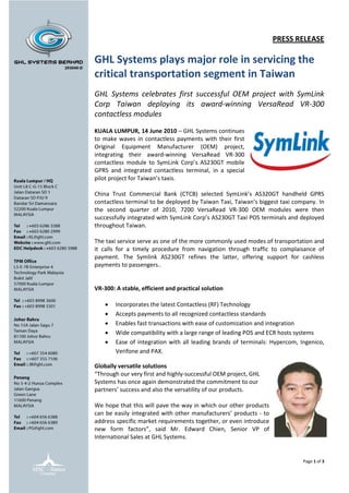 PRESS RELEASE

GHL Systems plays major role in servicing the
critical transportation segment in Taiwan
GHL Systems celebrates first successful OEM project with SymLink
Corp Taiwan deploying its award-winning VersaRead VR-300
contactless modules

KUALA LUMPUR, 14 June 2010 – GHL Systems continues
to make waves in contactless payments with their first
Original Equipment Manufacturer (OEM) project,
integrating their award-winning VersaRead VR-300
contactless module to SymLink Corp’s AS230GT mobile
GPRS and integrated contactless terminal, in a special
pilot project for Taiwan’s taxis.

China Trust Commercial Bank (CTCB) selected SymLink’s AS320GT handheld GPRS
contactless terminal to be deployed by Taiwan Taxi, Taiwan’s biggest taxi company. In
the second quarter of 2010, 7200 VersaRead VR-300 OEM modules were then
successfully integrated with SymLink Corp’s AS230GT Taxi POS terminals and deployed
throughout Taiwan.

The taxi service serve as one of the more commonly used modes of transportation and
it calls for a timely procedure from navigation through traffic to complaisance of
payment. The Symlink AS230GT refines the latter, offering support for cashless
payments to passengers..


VR-300: A stable, efficient and practical solution

       Incorporates the latest Contactless (RF) Technology
       Accepts payments to all recognized contactless standards
       Enables fast transactions with ease of customization and integration
       Wide compatibility with a large range of leading POS and ECR hosts systems
       Ease of integration with all leading brands of terminals: Hypercom, Ingenico,
        Verifone and PAX.

Globally versatile solutions
“Through our very first and highly-successful OEM project, GHL
Systems has once again demonstrated the commitment to our
partners’ success and also the versatility of our products.

We hope that this will pave the way in which our other products
can be easily integrated with other manufacturers’ products - to
address specific market requirements together, or even introduce
new form factors”, said Mr. Edward Chien, Senior VP of
International Sales at GHL Systems.


                                                                             Page 1 of 3
 