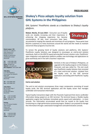 PRESS RELEASE

Shakey’s Pizza adopts loyalty solution from
GHL Systems in the Philippines
GHL Systems’ PivotPoints stands as a backbone to Shakey’s loyalty
platform.

Makati, Manila, 25 June 2010 – Consumer use of loyalty
cards are steadily increasing and their importance in
enhancing the shopping experience has become
commonplace. Of late, most consumers have been
accustomed to reaping the rewards and incentives of such programs. These perks have
become customary to many businesses around the world and the needs to maintain
and enrich these programs must be met.

To service the growing trend of loyalty solutions and platforms, GHL Systems’
PivotPoints Loyalty Solutions was designed to encompass an end-to-end solution
seamlessly. Built on the APICTA award-winning NetTransact solution suite, PivotPoints’
open integration and application platform enables new technology and applications to
grow seamlessly and in line with a business’ expansion.

                                       Similarly in the case of Shakey’s Philippines, an
                                       upgrade to the loyalty program on the Shakey’s
                                       Pizzanatic card was called for. The end result
                                       was PivotPoints Loyalty Solution that consisted
                                       of a total end-to-end solution: initiated from
                                       the loyalty card, to the EDC terminal
                                       application and ending with PivotPoints’ loyalty
                                       host.

End to end solution

The end to end solution encompasses three major components consisting of issued
loyalty cards, the EDC terminal application and the loyalty server that manages
cardholder and transaction information.

Typical loyalty transactions begin with the Pizzanatic Supercard that stores cardholder
information being swiped on an EDC terminal. The terminal houses a flexible loyalty
application engine that facilitates immediate points award and redemption - in mere
seconds. The information accumulated would then be routed to the loyalty host
functioning on a high performance processing engine. Shakey’s can proceed to manage
the information through a web-based management and administration console.




                                                                               Page 1 of 3
 
