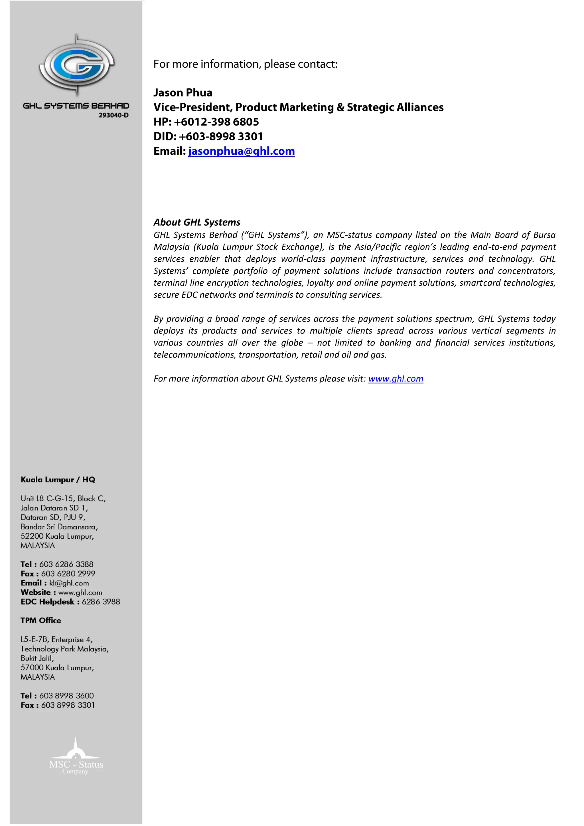 About GHL Systems
GHL Systems Berhad (“GHL Systems”), an MSC-status company listed on the Main Board of Bursa
Malaysia (Kuala Lumpur Stock Exchange), is the Asia/Pacific region’s leading end-to-end payment
services enabler that deploys world-class payment infrastructure, services and technology. GHL
Systems’ complete portfolio of payment solutions include transaction routers and concentrators,
terminal line encryption technologies, loyalty and online payment solutions, smartcard technologies,
secure EDC networks and terminals to consulting services.

By providing a broad range of services across the payment solutions spectrum, GHL Systems today
deploys its products and services to multiple clients spread across various vertical segments in
various countries all over the globe – not limited to banking and financial services institutions,
telecommunications, transportation, retail and oil and gas.

For more information about GHL Systems please visit: www.ghl.com
 