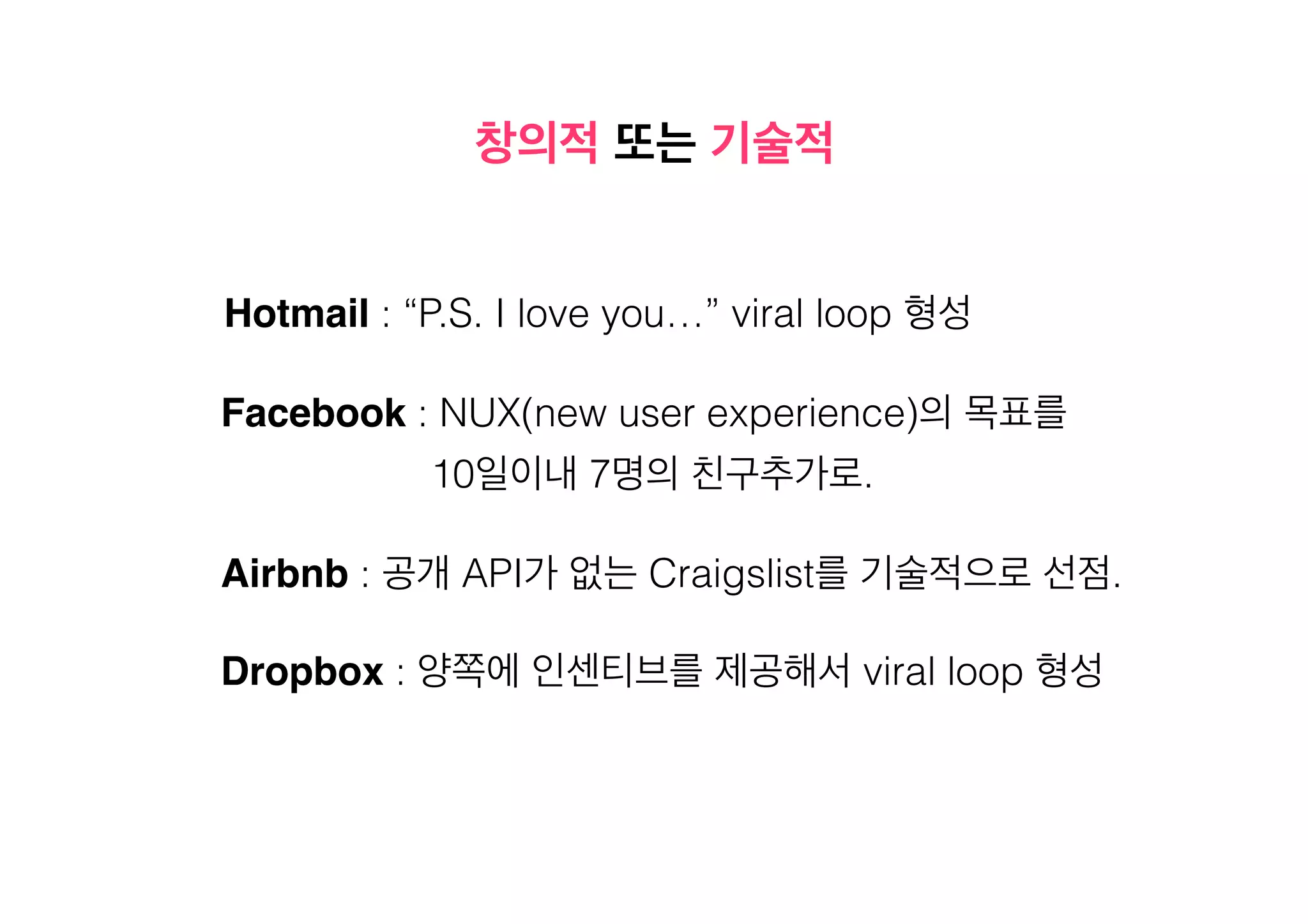 창의적 또는 기술적
Hotmail : “P.S. I love you…” viral loop 형성
Facebook : NUX(new user experience)의 목표를
10일이내 7명의 친구추가로.
Airbnb : 공개 API가 없는 Craigslist를 기술적으로 선점.
Dropbox : 양쪽에 인센티브를 제공해서 viral loop 형성

 