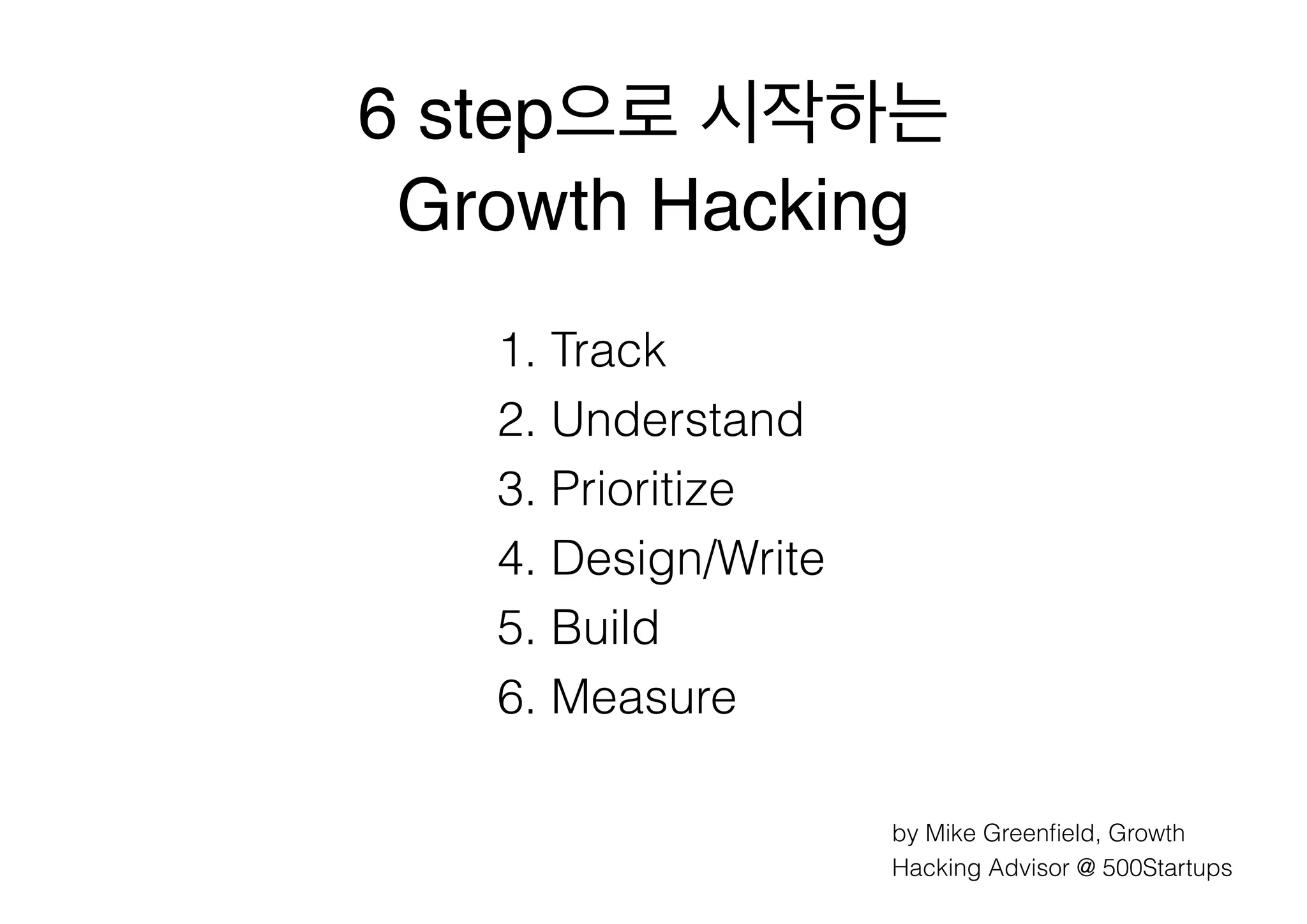 6 step으로 시작하는 !
Growth Hacking
1. Track
2. Understand
3. Prioritize
4. Design/Write
5. Build
6. Measure
by Mike Greenﬁeld, Growth
Hacking Advisor @ 500Startups

 