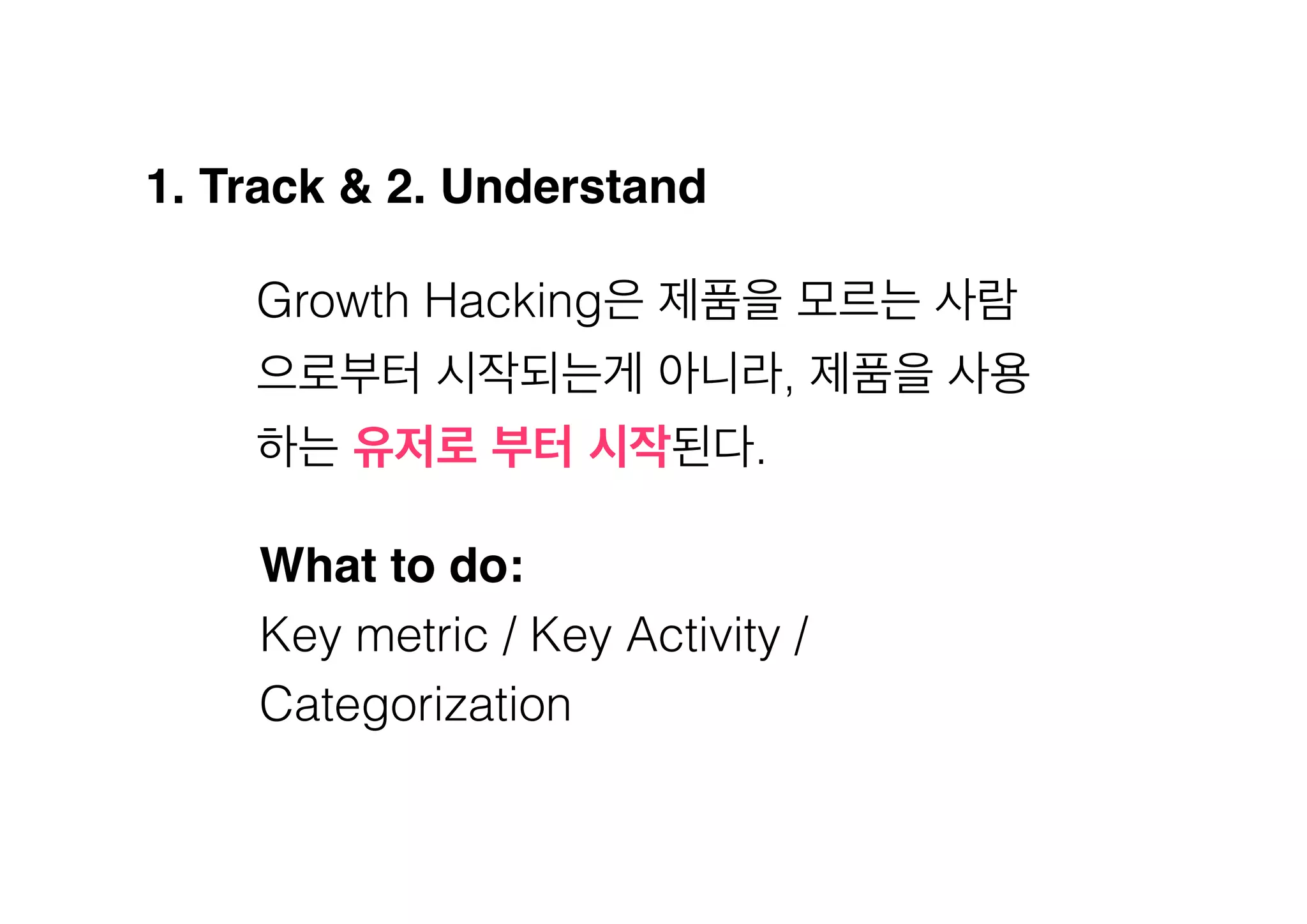 1. Track & 2. Understand!
Growth Hacking은 제품을 모르는 사람
으로부터 시작되는게 아니라, 제품을 사용
하는 유저로 부터 시작된다.
What to do:!
Key metric / Key Activity /
Categorization

 