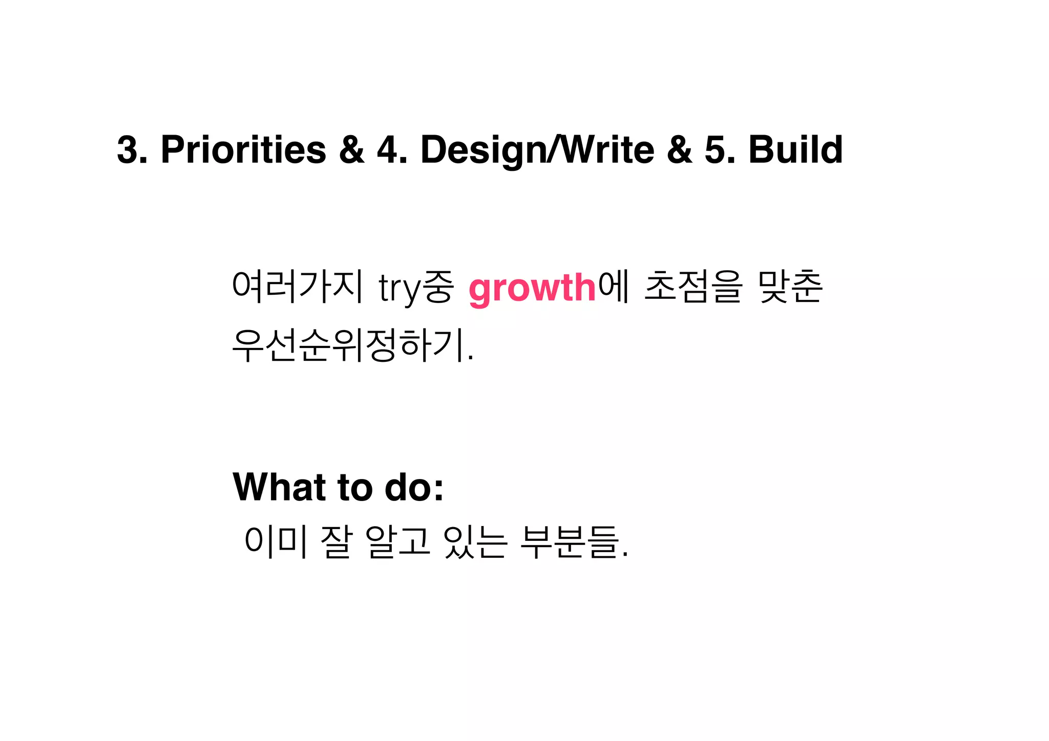 3. Priorities & 4. Design/Write & 5. Build!
여러가지 try중 growth에 초점을 맞춘
우선순위정하기.

What to do:!
이미 잘 알고 있는 부분들.

 