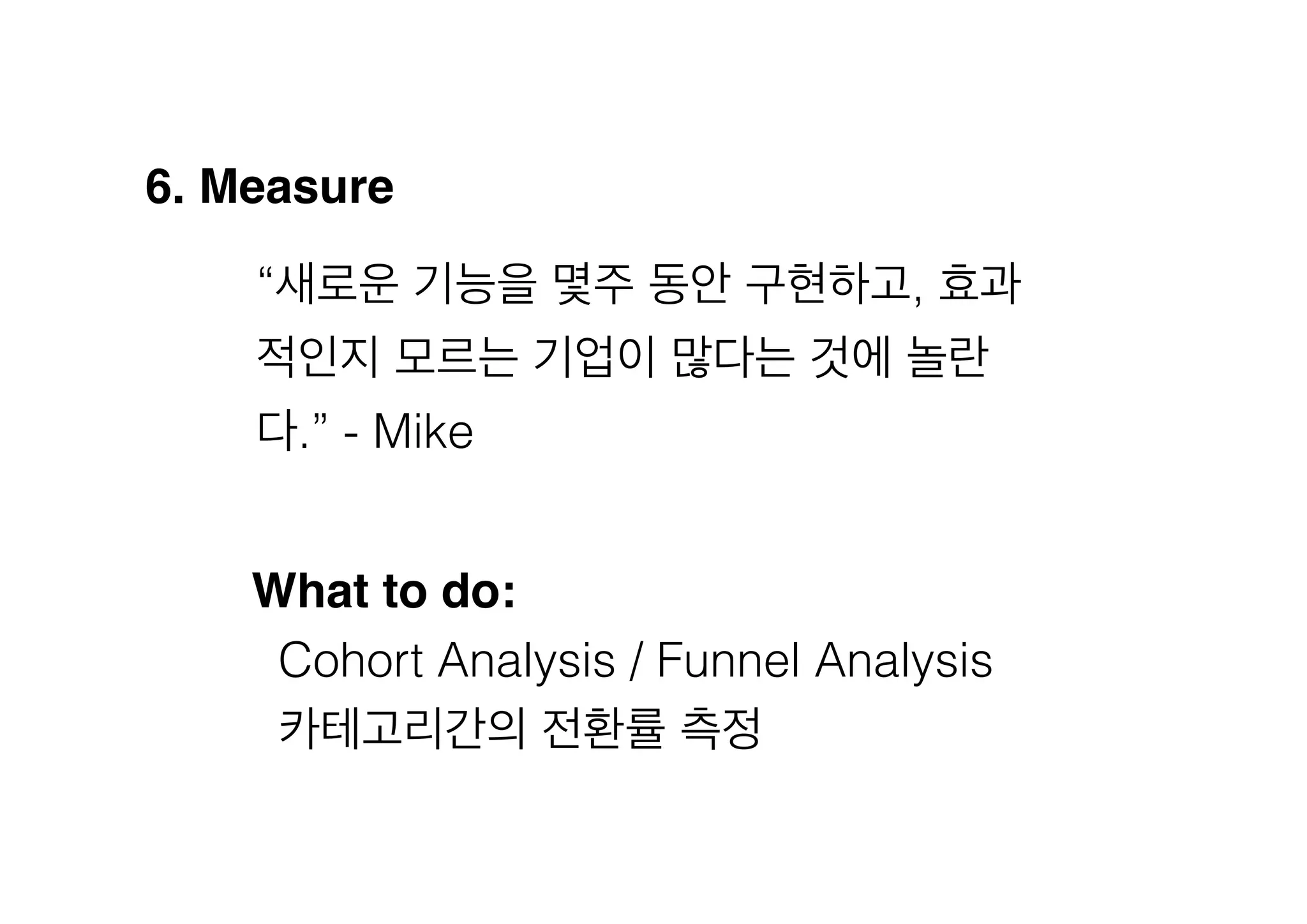 6. Measure!
“새로운 기능을 몇주 동안 구현하고, 효과
적인지 모르는 기업이 많다는 것에 놀란
다.” - Mike
What to do:!
Cohort Analysis / Funnel Analysis
카테고리간의 전환률 측정

 