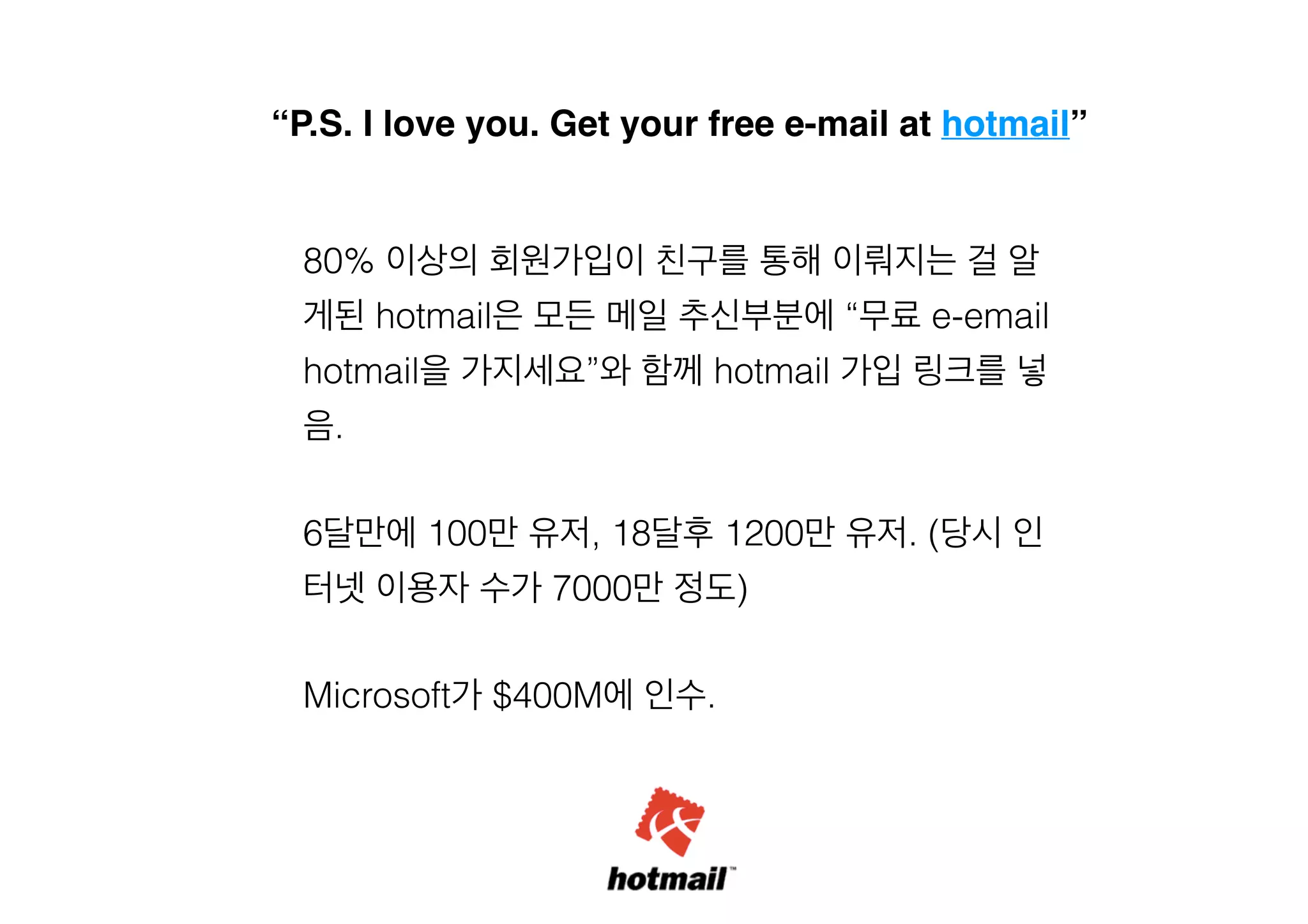 “P.S. I love you. Get your free e-mail at hotmail”

80% 이상의 회원가입이 친구를 통해 이뤄지는 걸 알
게된 hotmail은 모든 메일 추신부분에 “무료 e-email
hotmail을 가지세요”와 함께 hotmail 가입 링크를 넣
음.
!

6달만에 100만 유저, 18달후 1200만 유저. (당시 인
터넷 이용자 수가 7000만 정도)
!

Microsoft가 $400M에 인수.

 