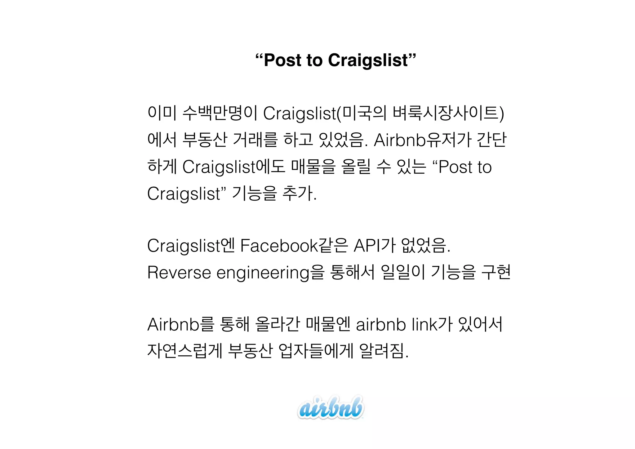 “Post to Craigslist”
이미 수백만명이 Craigslist(미국의 벼룩시장사이트)
에서 부동산 거래를 하고 있었음. Airbnb유저가 간단
하게 Craigslist에도 매물을 올릴 수 있는 “Post to
Craigslist” 기능을 추가.
!

Craigslist엔 Facebook같은 API가 없었음.
Reverse engineering을 통해서 일일이 기능을 구현
!

Airbnb를 통해 올라간 매물엔 airbnb link가 있어서
자연스럽게 부동산 업자들에게 알려짐.

 