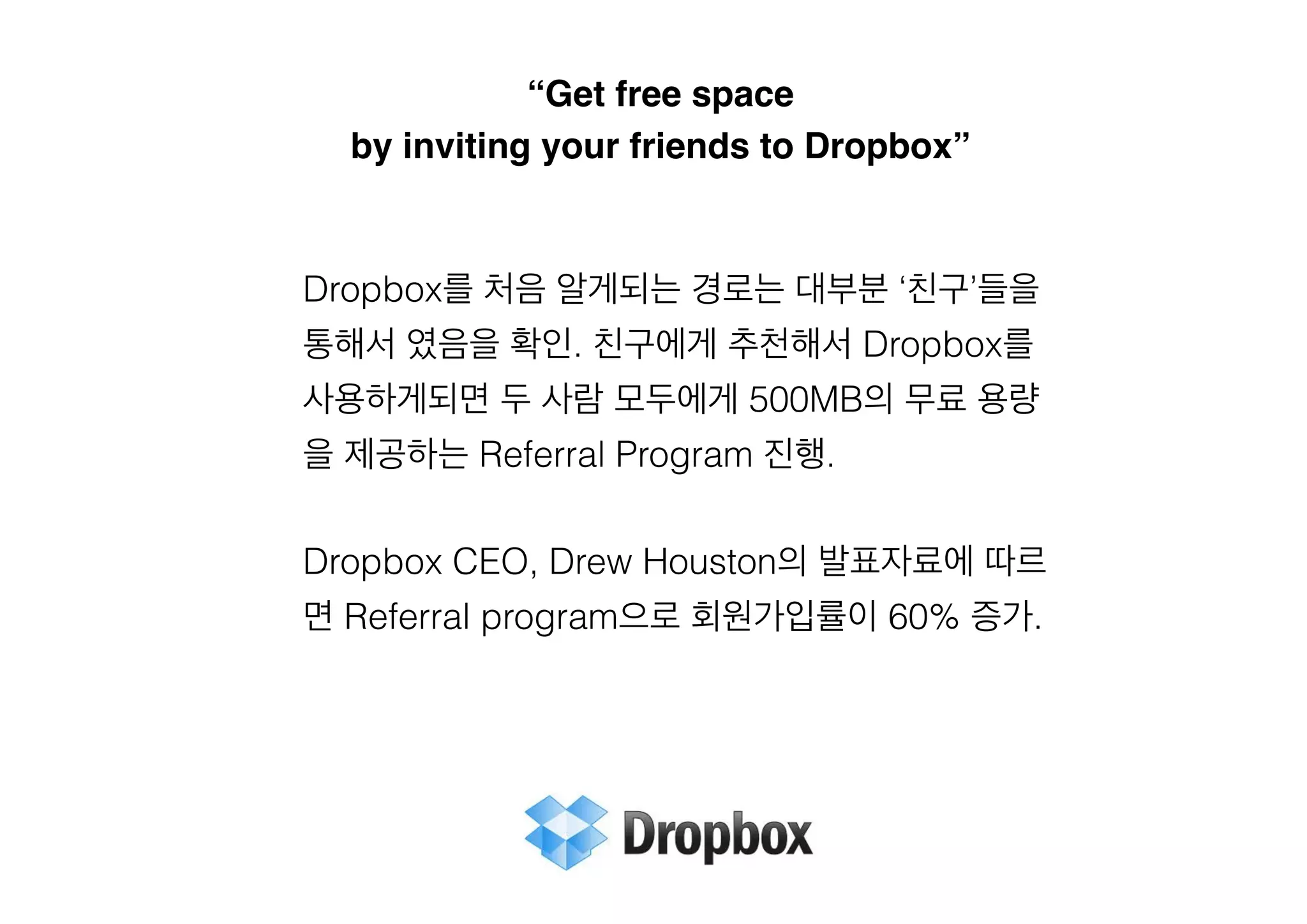 “Get free space !
by inviting your friends to Dropbox”

Dropbox를 처음 알게되는 경로는 대부분 ‘친구’들을
통해서 였음을 확인. 친구에게 추천해서 Dropbox를
사용하게되면 두 사람 모두에게 500MB의 무료 용량
을 제공하는 Referral Program 진행.
!

Dropbox CEO, Drew Houston의 발표자료에 따르
면 Referral program으로 회원가입률이 60% 증가.
!

 