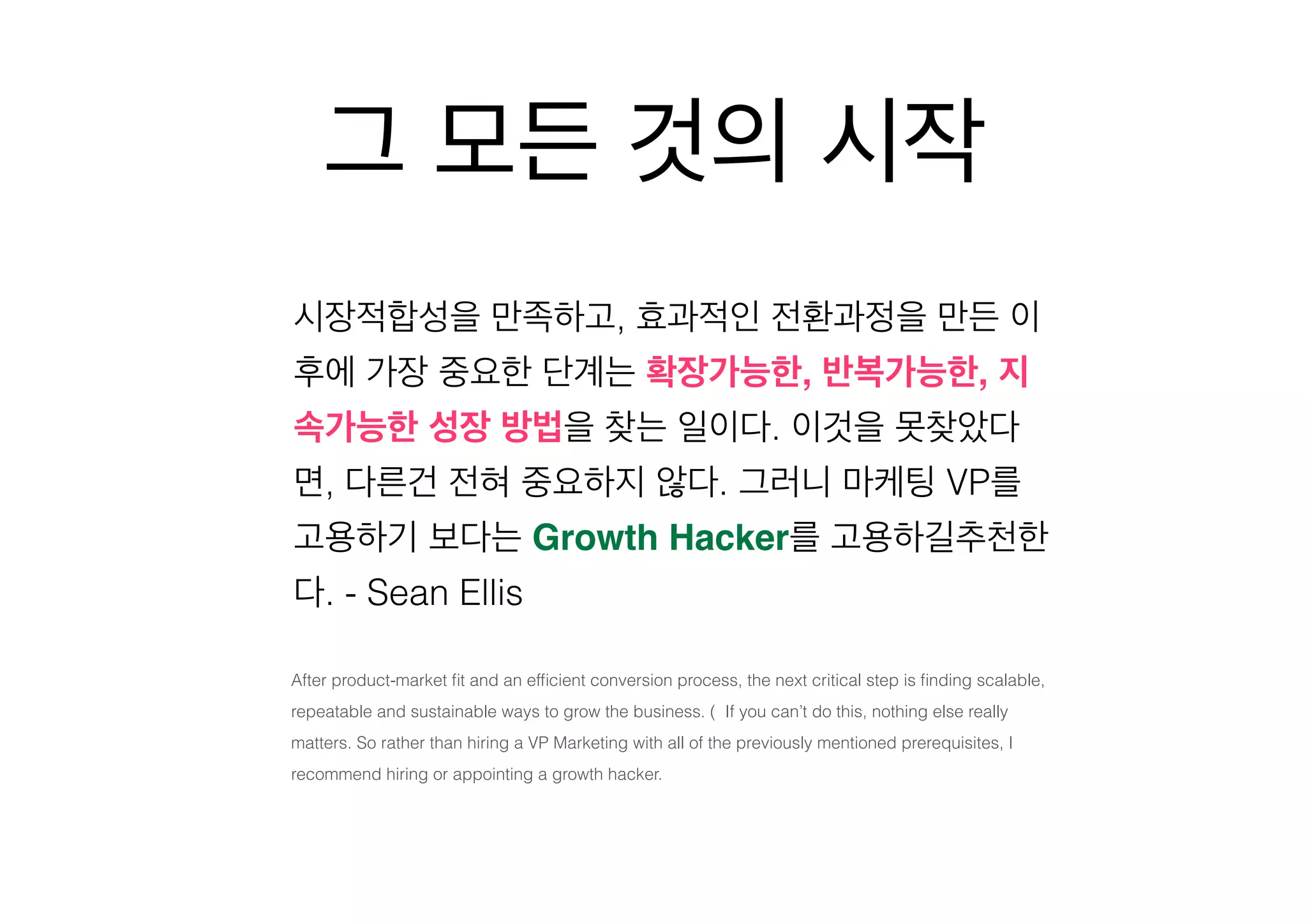 그 모든 것의 시작
시장적합성을 만족하고, 효과적인 전환과정을 만든 이
후에 가장 중요한 단계는 확장가능한, 반복가능한, 지
속가능한 성장 방법을 찾는 일이다. 이것을 못찾았다
면, 다른건 전혀 중요하지 않다. 그러니 마케팅 VP를
고용하기 보다는 Growth Hacker를 고용하길추천한
다. - Sean Ellis
After product-market ﬁt and an efﬁcient conversion process, the next critical step is ﬁnding scalable,
repeatable and sustainable ways to grow the business. (  If you can’t do this, nothing else really
matters. So rather than hiring a VP Marketing with all of the previously mentioned prerequisites, I
recommend hiring or appointing a growth hacker.

 