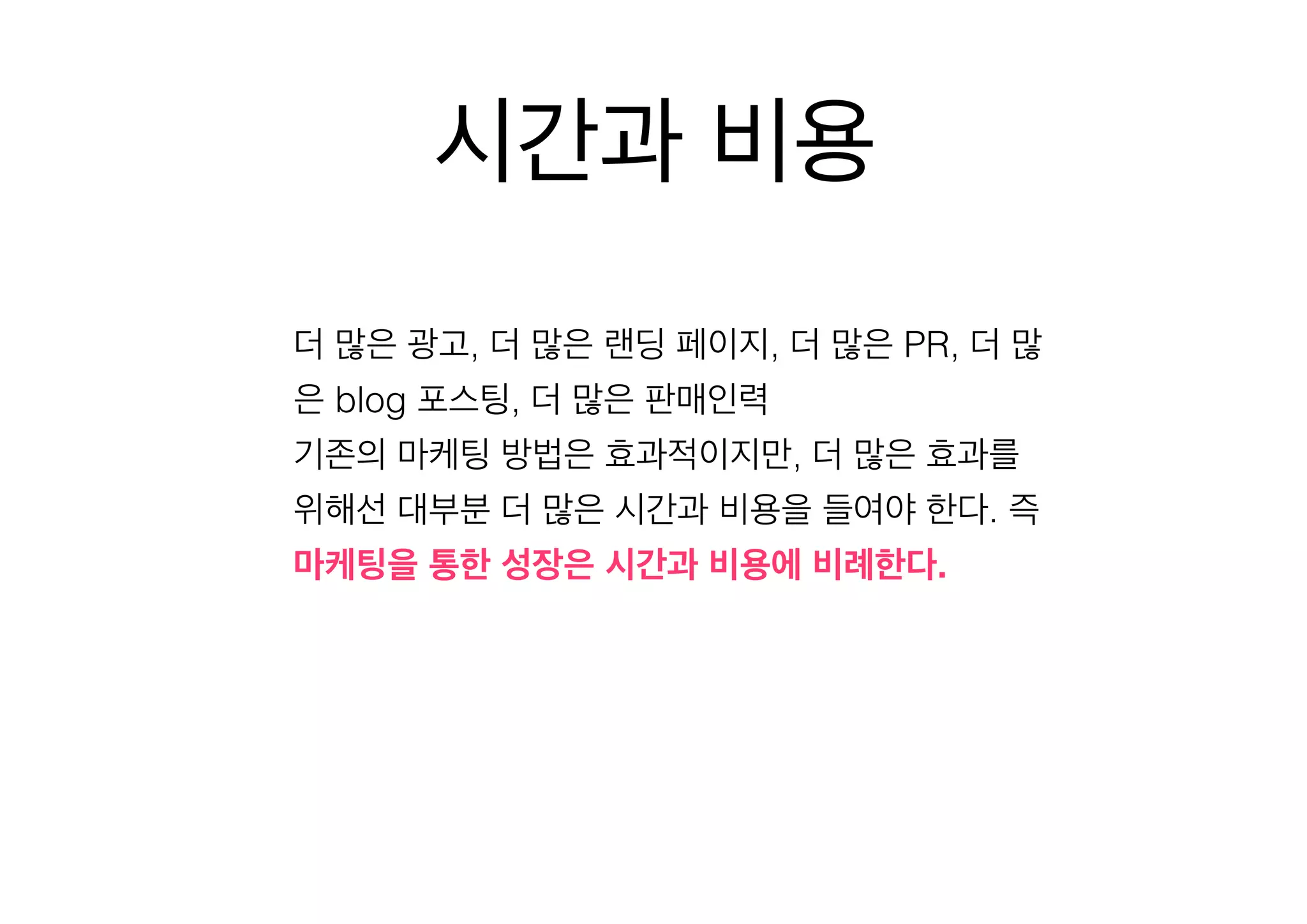 시간과 비용
더 많은 광고, 더 많은 랜딩 페이지, 더 많은 PR, 더 많
은 blog 포스팅, 더 많은 판매인력
기존의 마케팅 방법은 효과적이지만, 더 많은 효과를
위해선 대부분 더 많은 시간과 비용을 들여야 한다. 즉
마케팅을 통한 성장은 시간과 비용에 비례한다.

 