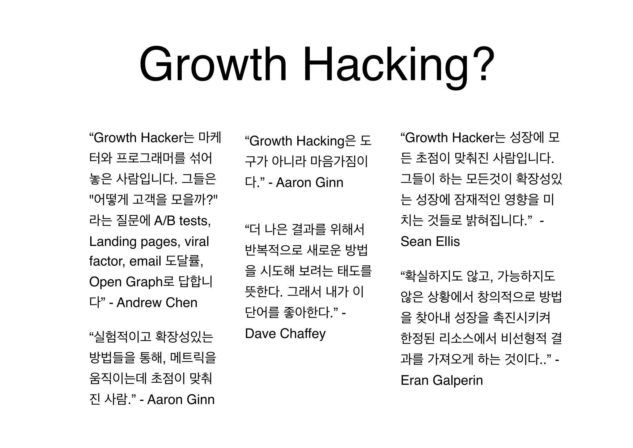 Growth Hacking?
“Growth Hacker는 마케

“Growth Hacking은 도

“Growth Hacker는 성장에 모

터와 프로그래머를 섞어

구가 아니라 마음가짐이

든 초점이 맞춰진 사람입니다.

놓은 사람입니다. 그들은

다.” - Aaron Ginn

그들이 하는 모든것이 확장성있

"어떻게 고객을 모을까?"
라는 질문에 A/B tests,
Landing pages, viral
factor, email 도달률,
Open Graph로 답합니
다” - Andrew Chen
“실험적이고 확장성있는

는 성장에 잠재적인 영향을 미
“더 나은 결과를 위해서
반복적으로 새로운 방법
을 시도해 보려는 태도를
뜻한다. 그래서 내가 이
단어를 좋아한다.” Dave Chaffey

치는 것들로 밝혀집니다.” Sean Ellis
“확실하지도 않고, 가능하지도
않은 상황에서 창의적으로 방법
을 찾아내 성장을 촉진시키켜
한정된 리소스에서 비선형적 결

방법들을 통해, 메트릭을

과를 가져오게 하는 것이다..” -

움직이는데 초점이 맞춰

Eran Galperin

진 사람.” - Aaron Ginn

 