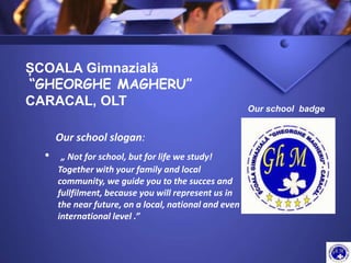 Our school slogan:
• „ Not for school, but for life we study!
Together with your family and local
community, we guide you to the succes and
fullfilment, because you will represent us in
the near future, on a local, national and even
international level .”
ȘCOALA Gimnazială
“GHEORGHE MAGHERU”
CARACAL, OLT Our school badge
 