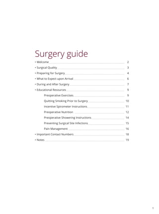 1
Surgery guide
• Welcome 2
• Surgical Quality 3
• Preparing for Surgery 4
• What to Expect upon Arrival 6
• During and After Surgery 7
• Educational Resources 9
Preoperative Exercises 9
Quitting Smoking Prior to Surgery 10
Incentive Spirometer Instructions 11
Preoperative Nutrition 12
Preoperative Showering Instructions 14
Preventing Surgical Site Infections 15
Pain Management 16
• Important Contact Numbers 18
• Notes 		 19
 