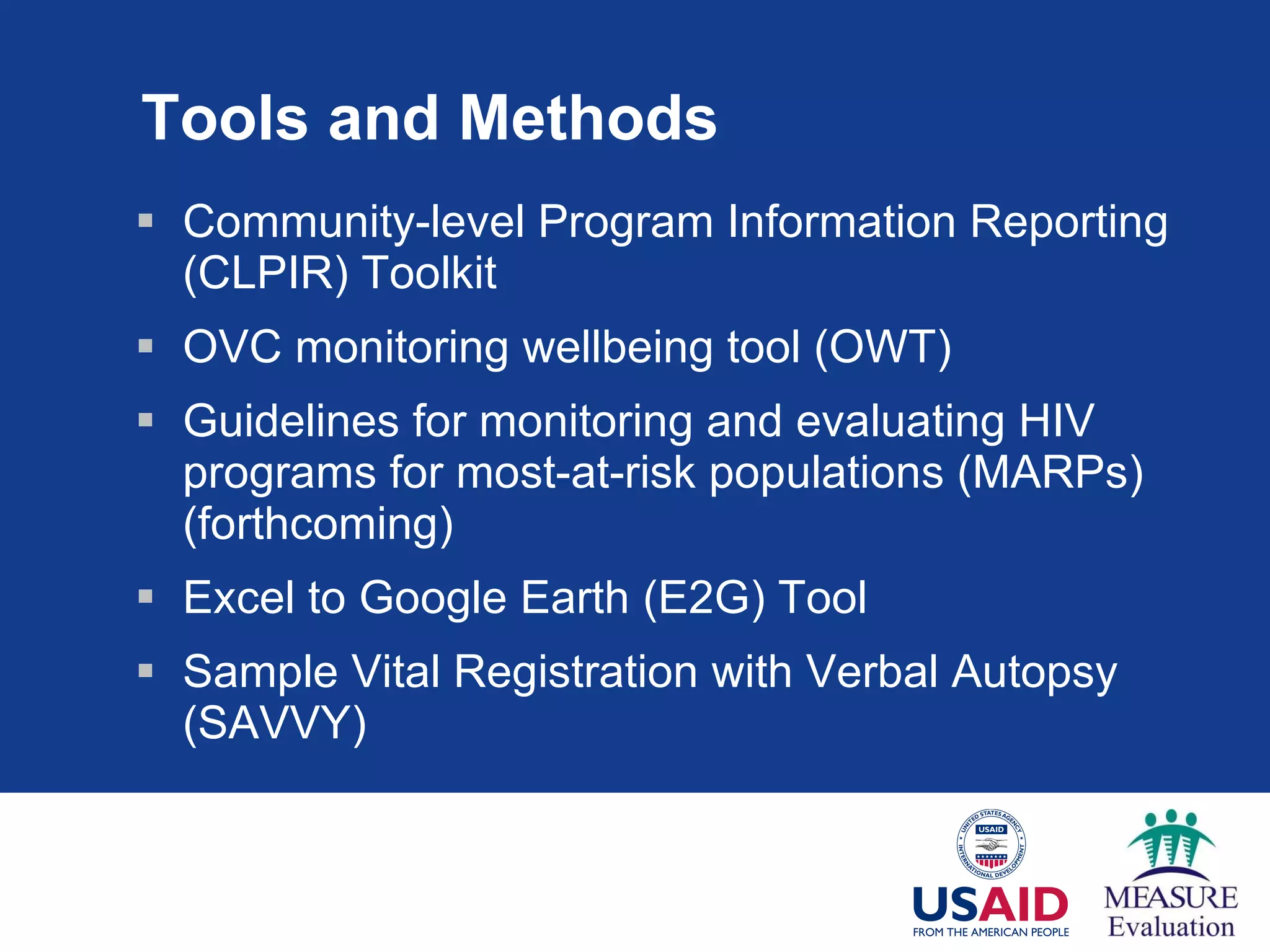 Tools and Methods Community-level Program Information Reporting (CLPIR) Toolkit OVC monitoring wellbeing tool (OWT) Guidelines for monitoring and evaluating HIV programs for most-at-risk populations (MARPs) (forthcoming)  Excel to Google Earth (E2G) Tool Sample Vital Registration with Verbal Autopsy  (SAVVY) 