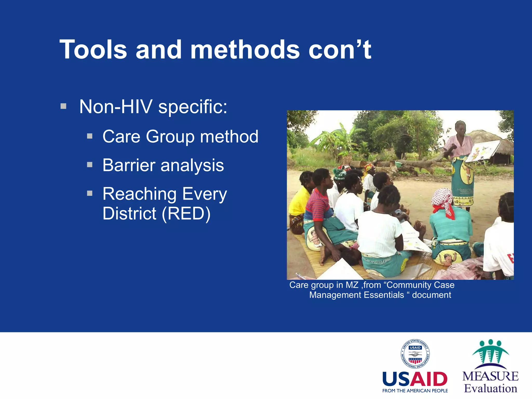 Tools and methods con’t Non-HIV specific:  Care Group method Barrier analysis Reaching Every District (RED) Care group in MZ ,from “Community Case Management Essentials “ document 