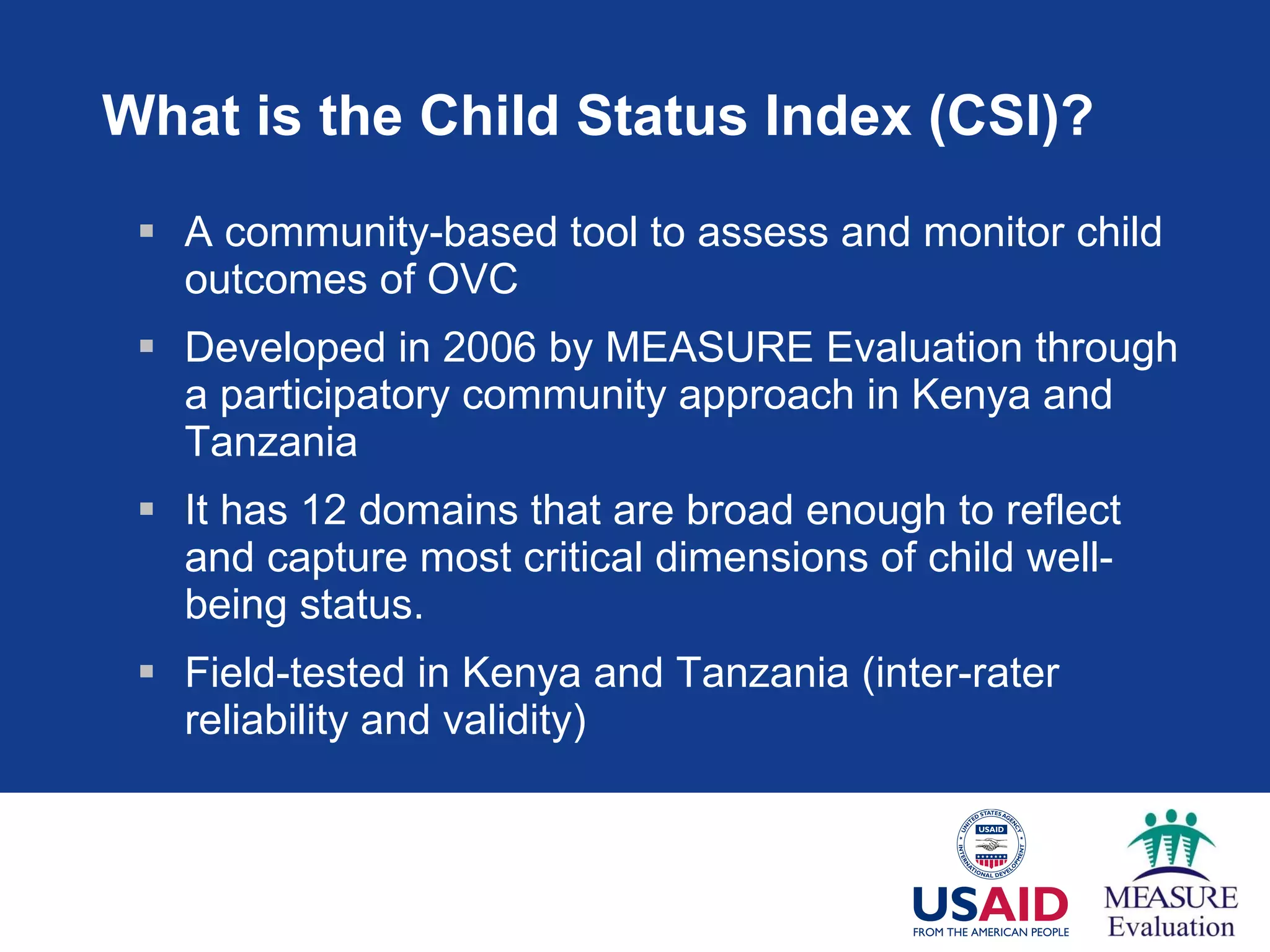 What is the Child Status Index (CSI)? A community-based tool to assess and monitor child outcomes of OVC  Developed in 2006 by MEASURE Evaluation through a participatory community approach in Kenya and Tanzania It has  12 domains that are broad enough to reflect and capture most critical dimensions of child well-being status. Field-tested in Kenya and Tanzania (inter-rater reliability and validity) 