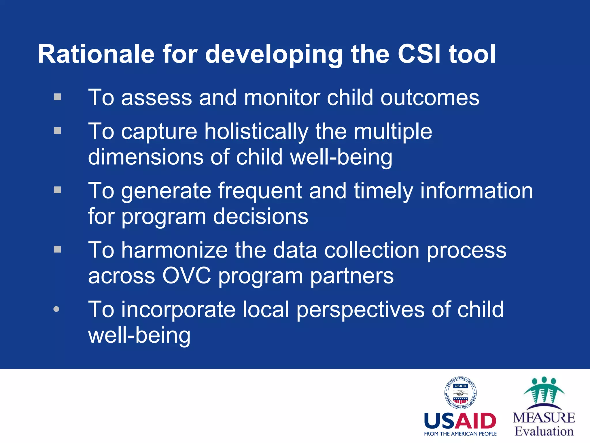 Rationale for developing the CSI tool To assess and monitor child outcomes To capture holistically the multiple dimensions of child well-being To generate frequent and timely information for program decisions  To harmonize the data collection process across OVC program partners To incorporate local perspectives of child well-being 