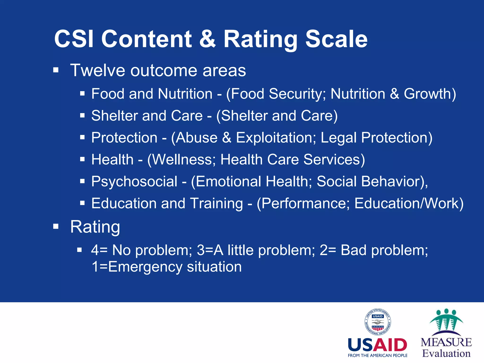 CSI Content & Rating Scale Twelve outcome areas  Food and Nutrition - (Food Security; Nutrition & Growth) Shelter and Care - (Shelter and Care) Protection - (Abuse & Exploitation; Legal Protection) Health - (Wellness; Health Care Services) Psychosocial - (Emotional Health; Social Behavior),  Education and Training - (Performance; Education/Work)  Rating 4= No problem; 3=A little problem; 2= Bad problem; 1=Emergency situation 