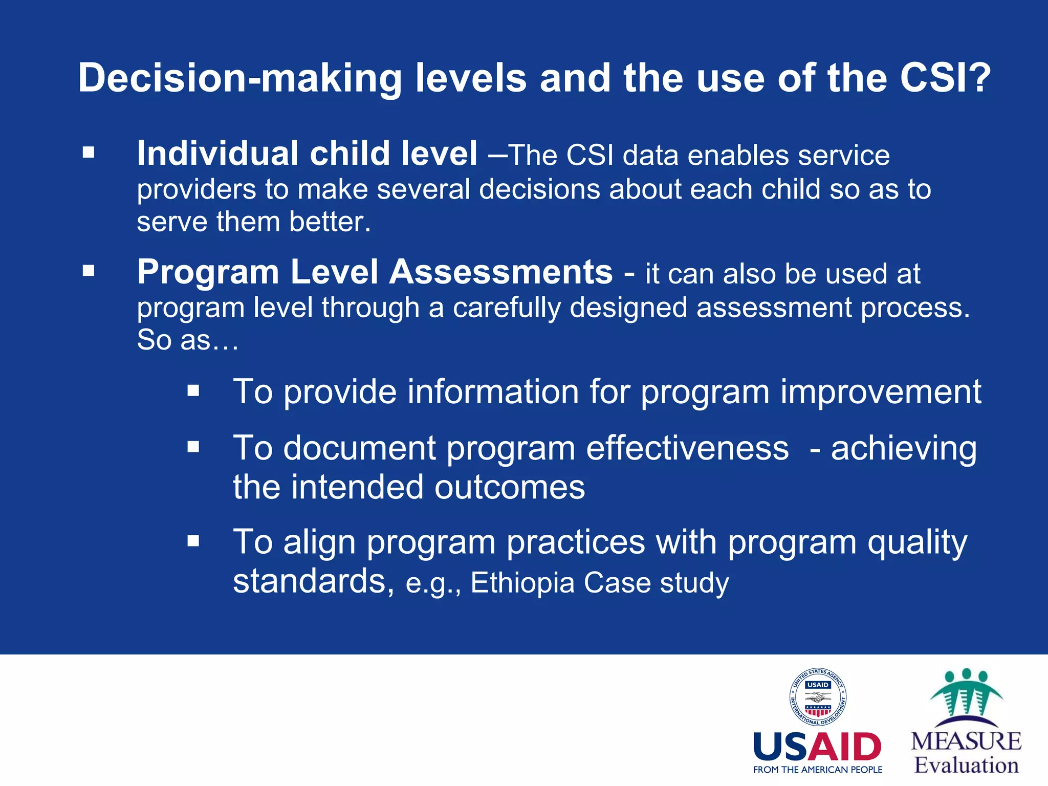Decision-making levels and the use of the CSI? Individual child level  – The CSI data enables service providers to make several decisions about each child so as to serve them better.  Program Level Assessments  -  it can also be used at program level through a carefully designed assessment process. So as… To provide information for program improvement  To document program effectiveness  - achieving the intended outcomes To align program practices with program quality standards,  e.g., Ethiopia Case study 