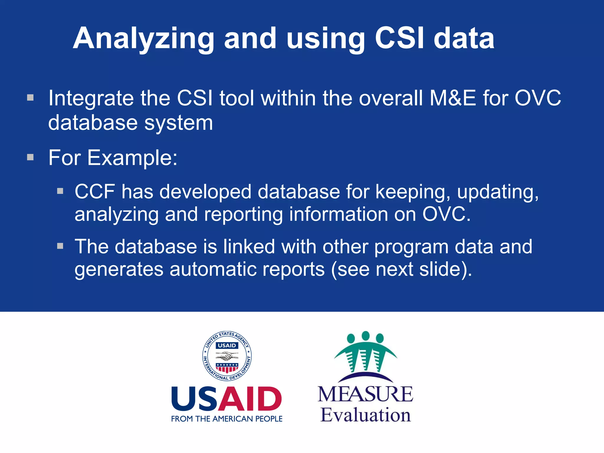 Analyzing and using CSI data  Integrate the CSI tool within the overall M&E for OVC database system For Example: CCF has developed database for keeping, updating, analyzing and reporting information on OVC. The database is linked with other program data and generates automatic reports (see next slide). 