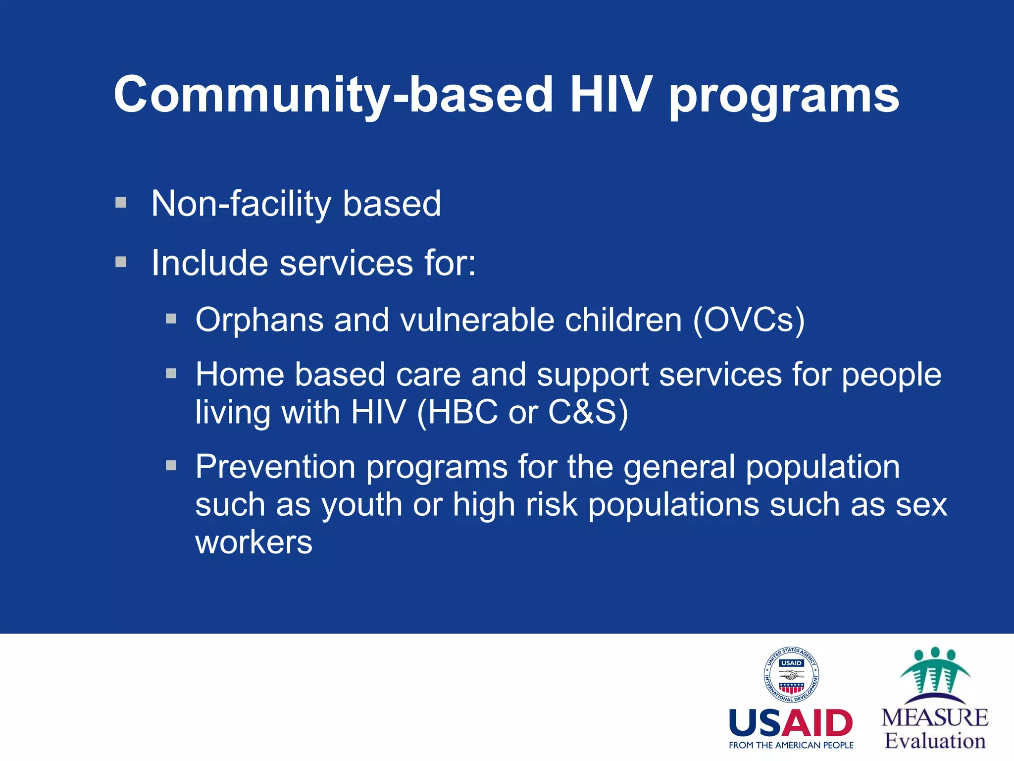 Community-based HIV programs Non-facility based Include services for: Orphans and vulnerable children (OVCs) Home based care and support services for people living with HIV (HBC or C&S) Prevention programs for the general population such as youth or high risk populations such as sex workers 