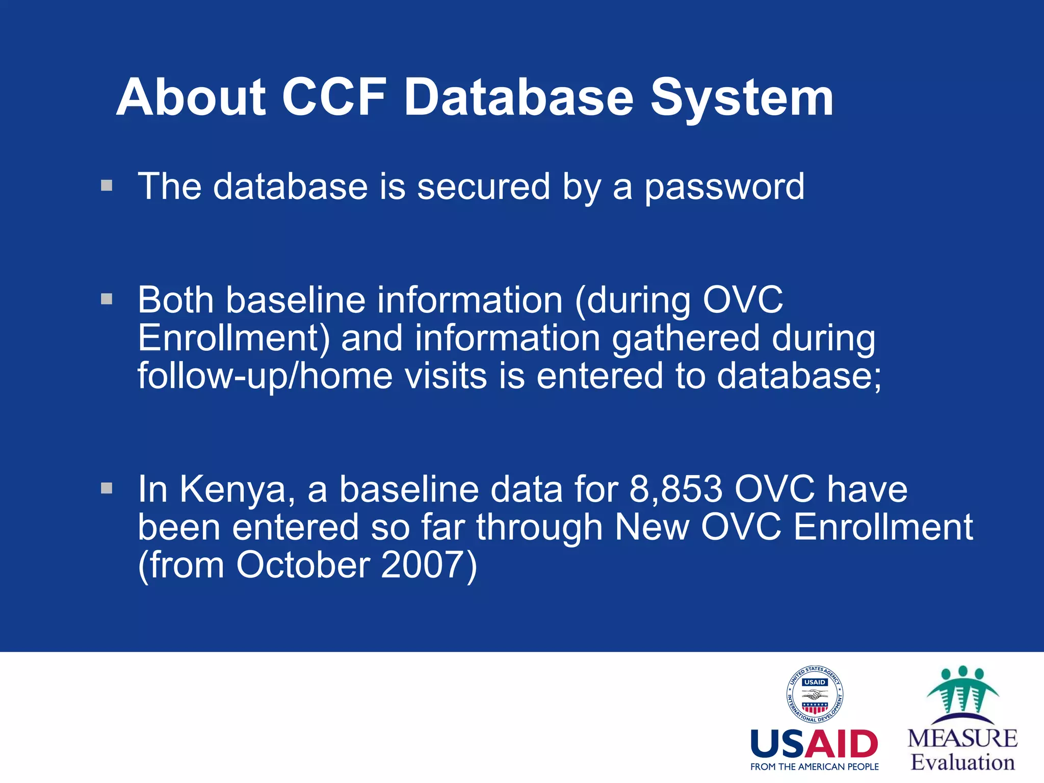 About CCF Database System The database is secured by a password Both baseline information (during OVC Enrollment) and information gathered during follow-up/home visits is entered to  database; In Kenya, a baseline data for 8,853 OVC have been entered so far through New OVC Enrollment (from October 2007) 
