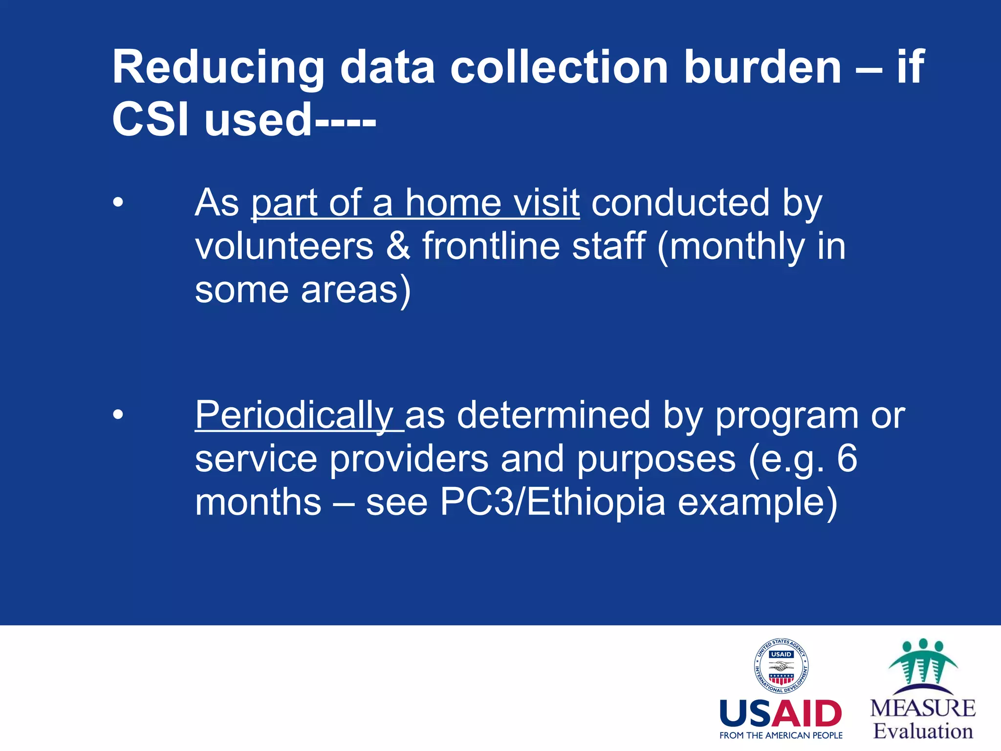 Reducing data collection burden – if CSI used---- As  part of a home visit  conducted by volunteers & frontline staff (monthly in some areas) Periodically  as determined by program or service providers and purposes (e.g. 6 months – see PC3/Ethiopia example) 