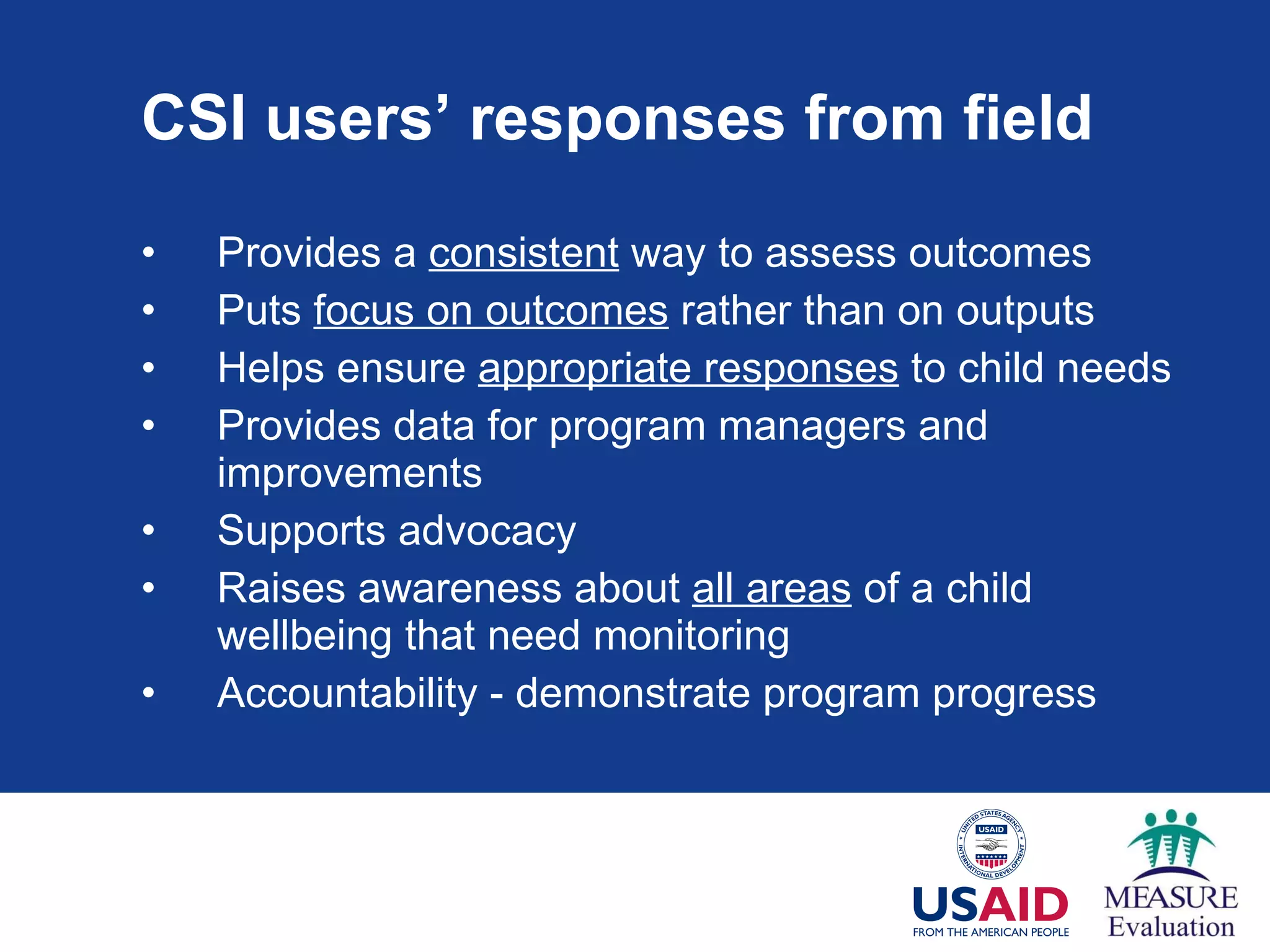 CSI users’ responses from field Provides a  consistent  way to assess outcomes  Puts  focus on outcomes  rather than on outputs Helps ensure  appropriate responses  to child needs Provides data for program managers and improvements Supports advocacy  Raises awareness about  all areas  of a child wellbeing that need monitoring Accountability - demonstrate program progress 