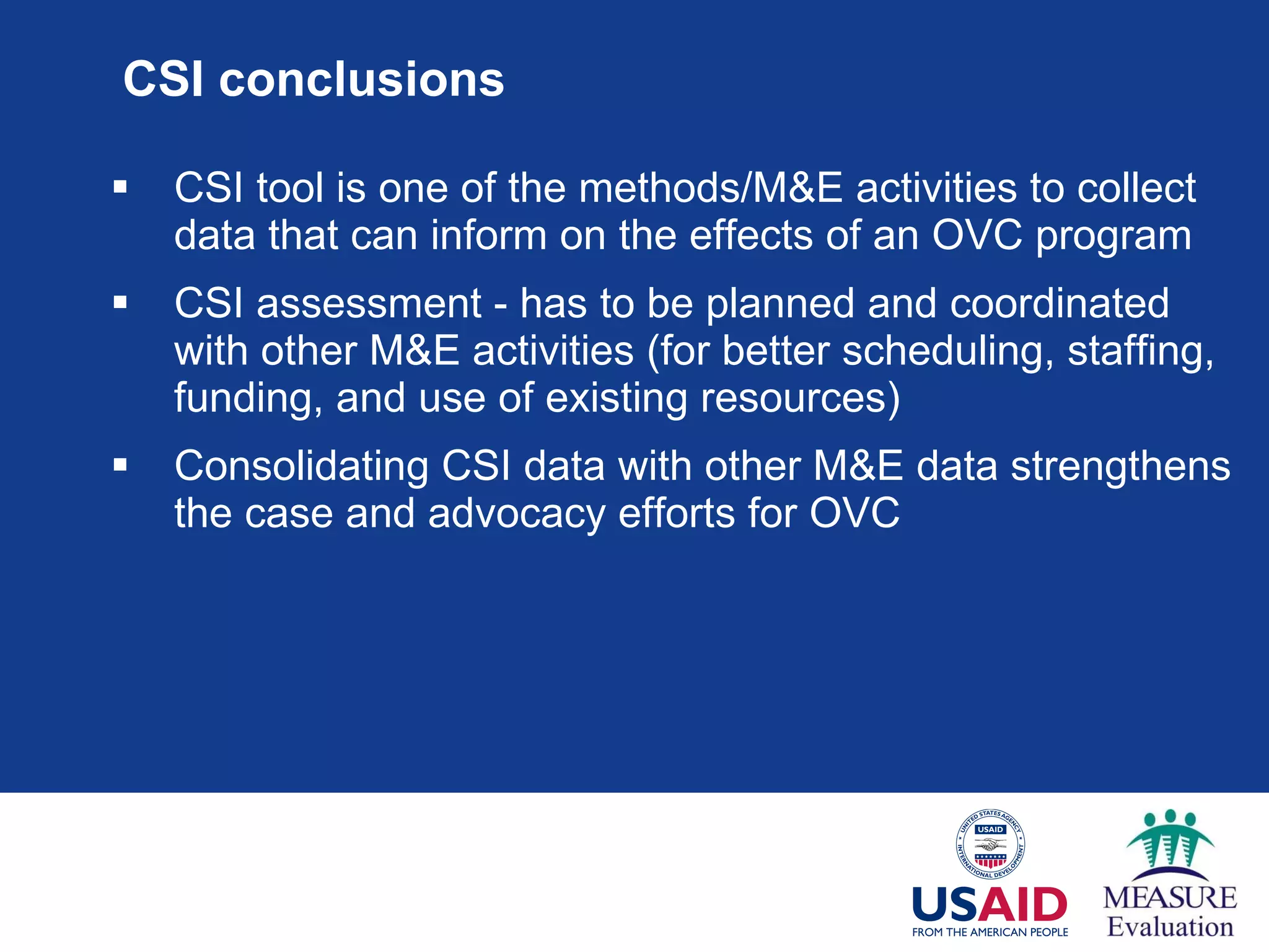 CSI conclusions CSI tool is one of the methods/M&E activities to collect data that can inform on the effects of an OVC program CSI assessment - has to be planned and coordinated with other M&E activities (for better scheduling, staffing, funding, and use of existing resources) Consolidating CSI data with other M&E data strengthens the case and advocacy efforts for OVC  