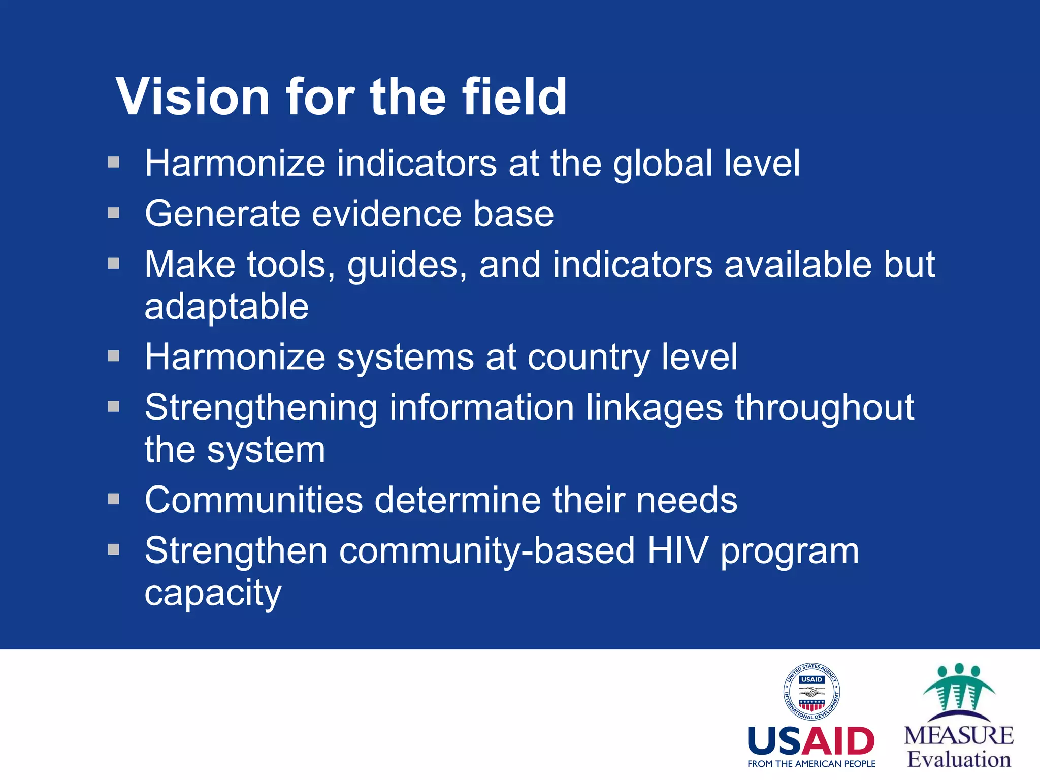 Vision for the field Harmonize indicators at the global level Generate evidence base Make tools, guides, and indicators available but adaptable Harmonize systems at country level Strengthening information linkages throughout the system Communities determine their needs Strengthen community-based HIV program capacity 