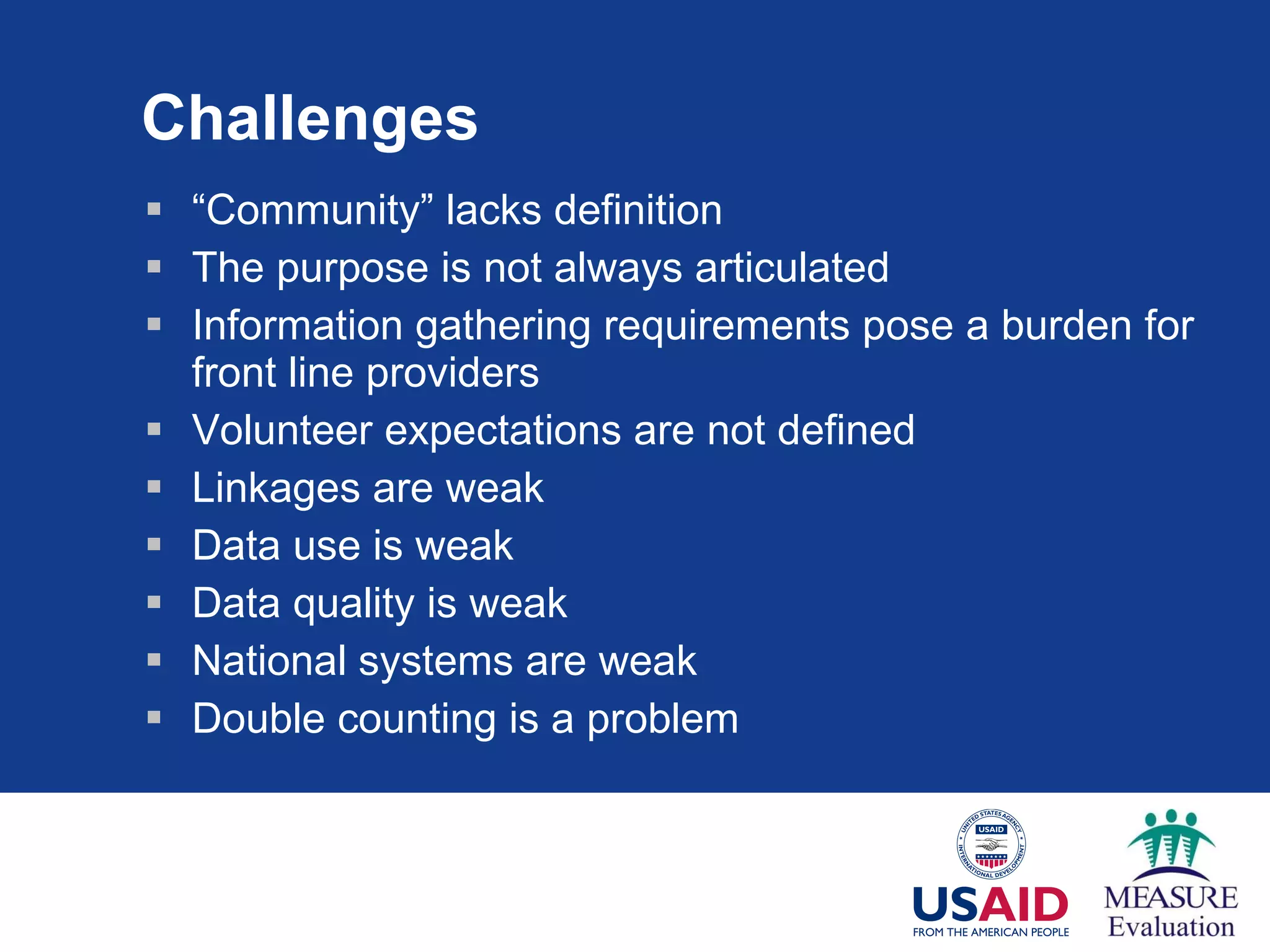 Challenges “ Community” lacks definition The purpose is not always articulated Information gathering requirements pose a burden for front line providers Volunteer expectations are not defined Linkages are weak Data use is weak Data quality is weak National systems are weak Double counting is a problem 