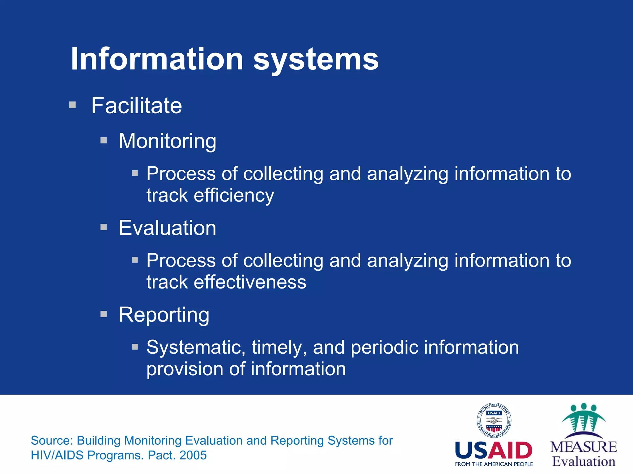 Information systems Facilitate Monitoring Process of collecting and analyzing information to track efficiency Evaluation Process of collecting and analyzing information to track effectiveness Reporting Systematic, timely, and periodic information provision of information Source: Building Monitoring Evaluation and Reporting Systems for HIV/AIDS Programs. Pact. 2005 