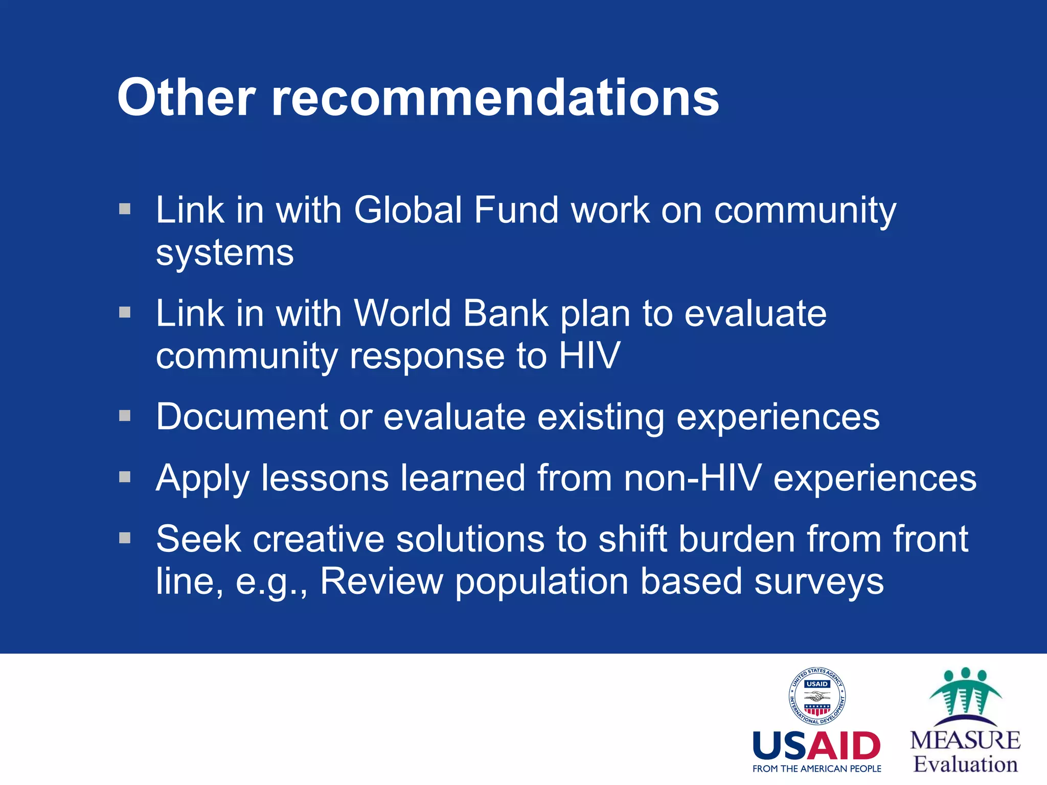 Other recommendations Link in with Global Fund work on community systems Link in with World Bank plan to evaluate community response to HIV Document or evaluate existing experiences Apply lessons learned from non-HIV experiences Seek creative solutions to shift burden from front line, e.g., Review population based surveys 