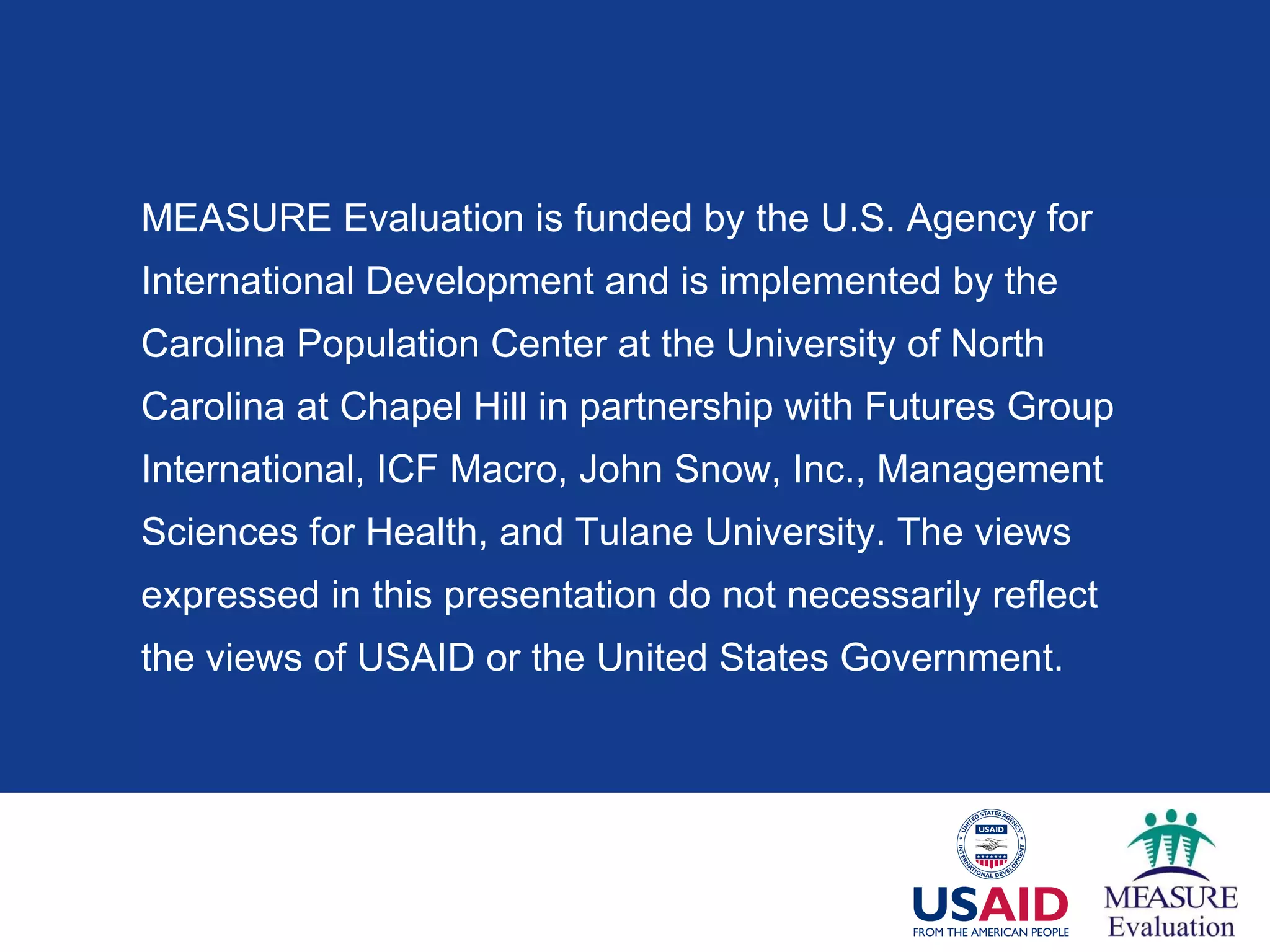 MEASURE Evaluation is funded by the U.S. Agency for  International Development and is implemented by the Carolina Population Center at the University of North  Carolina at Chapel Hill in partnership with Futures Group International, ICF Macro, John Snow, Inc., Management  Sciences for Health, and Tulane University. The views  expressed in this presentation do not necessarily reflect the views of USAID or the United States Government. 